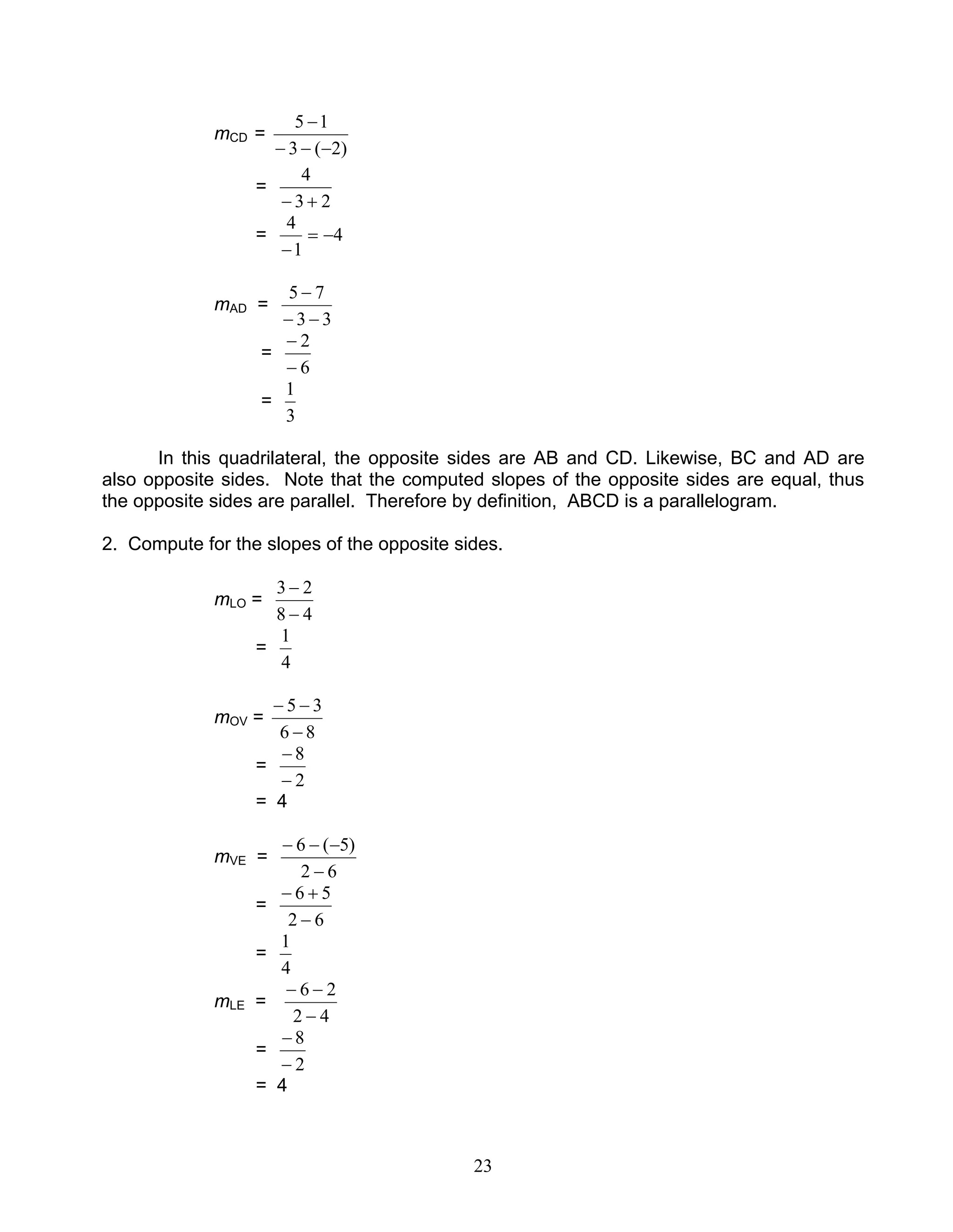 23
mCD =
)2(3
15
−−−
−
=
23
4
+−
= 4
1
4
−=
−
mAD =
33
75
−−
−
=
6
2
−
−
=
3
1
In this quadrilateral, the opposite sides are AB and CD. Likewise, BC and AD are
also opposite sides. Note that the computed slopes of the opposite sides are equal, thus
the opposite sides are parallel. Therefore by definition, ABCD is a parallelogram.
2. Compute for the slopes of the opposite sides.
mLO =
48
23
−
−
=
4
1
mOV =
86
35
−
−−
=
2
8
−
−
= 4
mVE =
62
)5(6
−
−−−
=
62
56
−
+−
=
4
1
mLE =
42
26
−
−−
=
2
8
−
−
= 4
 