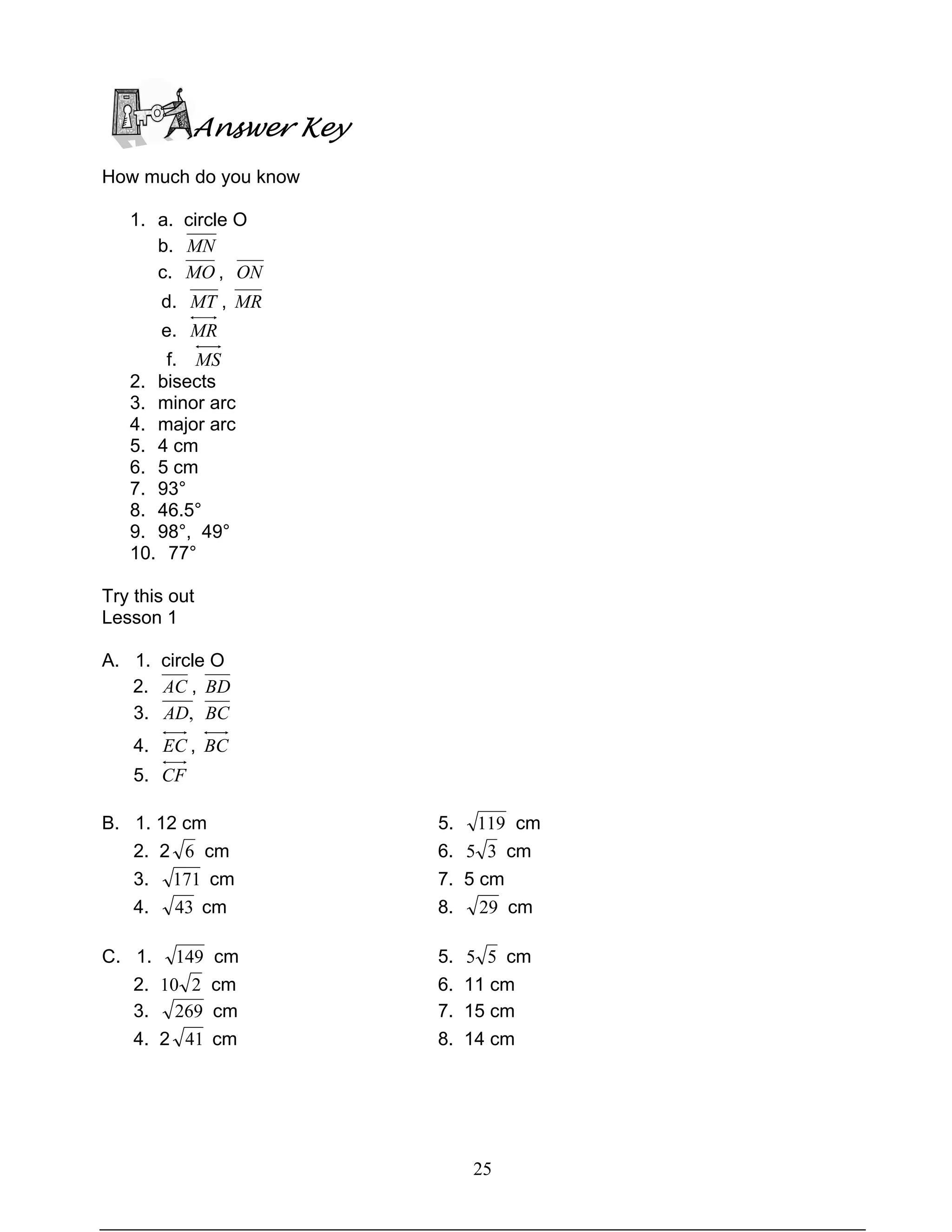 25
Answer Key
How much do you know
1. a. circle O
b. MN
c. MO , ON
d. MT , MR
e. MR
f. MS
2. bisects
3. minor arc
4. major arc
5. 4 cm
6. 5 cm
7. 93°
8. 46.5°
9. 98°, 49°
10. 77°
Try this out
Lesson 1
A. 1. circle O
2. AC , BD
3. ,AD BC
4. EC , BC
5. CF
B. 1. 12 cm 5. 119 cm
2. 2 6 cm 6. 35 cm
3. 171 cm 7. 5 cm
4. 43 cm 8. 29 cm
C. 1. 149 cm 5. 55 cm
2. 210 cm 6. 11 cm
3. 269 cm 7. 15 cm
4. 2 41 cm 8. 14 cm
 