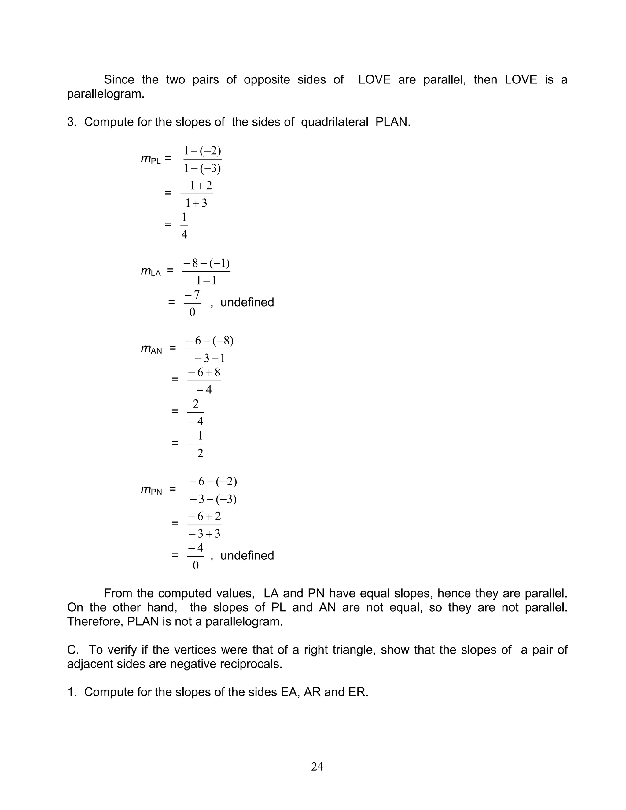 24
Since the two pairs of opposite sides of LOVE are parallel, then LOVE is a
parallelogram.
3. Compute for the slopes of the sides of quadrilateral PLAN.
mPL =
)3(1
)2(1
−−
−−
=
31
21
+
+−
=
4
1
mLA =
11
)1(8
−
−−−
=
0
7−
, undefined
mAN =
13
)8(6
−−
−−−
=
4
86
−
+−
=
4
2
−
=
2
1
−
mPN =
)3(3
)2(6
−−−
−−−
=
33
26
+−
+−
=
0
4−
, undefined
From the computed values, LA and PN have equal slopes, hence they are parallel.
On the other hand, the slopes of PL and AN are not equal, so they are not parallel.
Therefore, PLAN is not a parallelogram.
C. To verify if the vertices were that of a right triangle, show that the slopes of a pair of
adjacent sides are negative reciprocals.
1. Compute for the slopes of the sides EA, AR and ER.
 