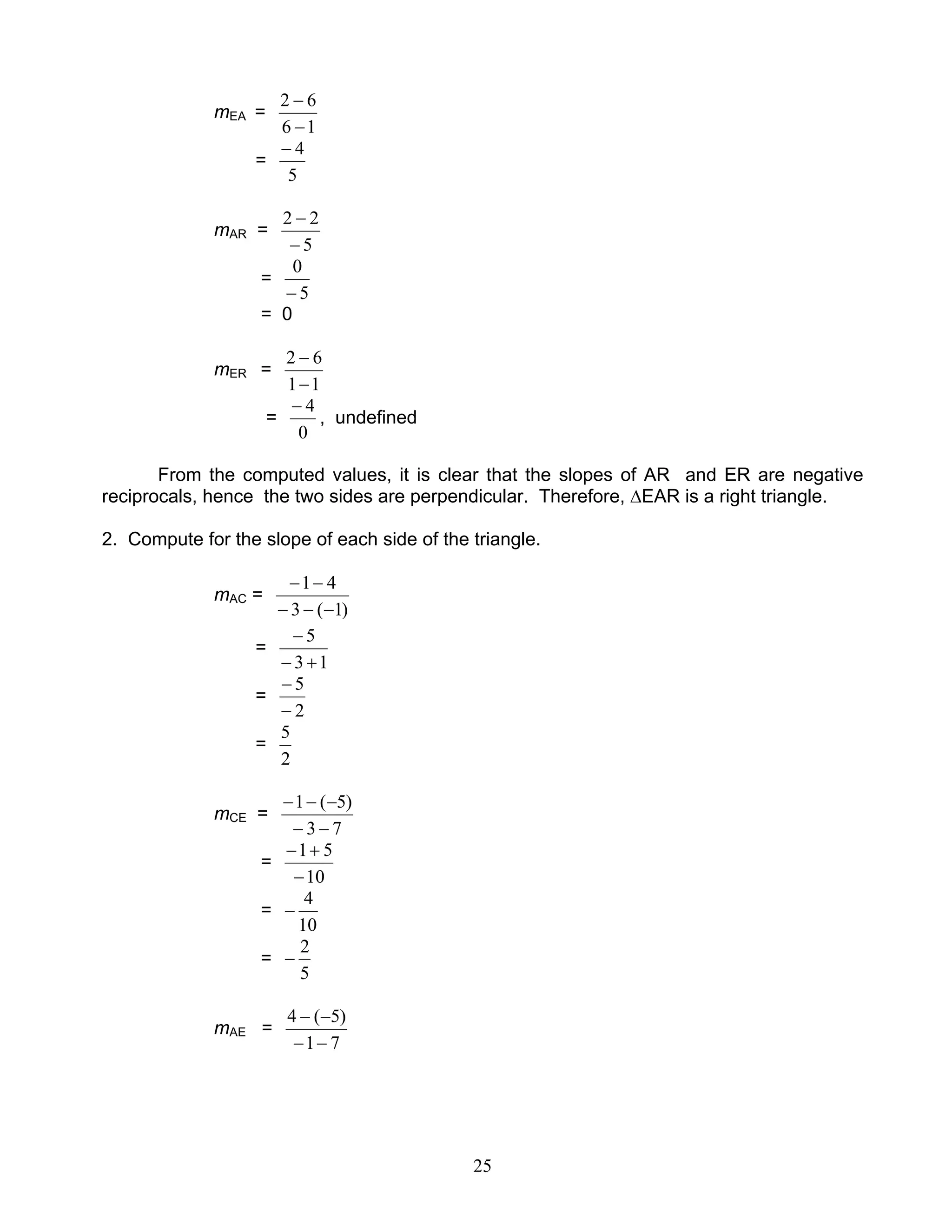 25
mEA =
16
62
−
−
=
5
4−
mAR =
5
22
−
−
=
5
0
−
= 0
mER =
11
62
−
−
=
0
4−
, undefined
From the computed values, it is clear that the slopes of AR and ER are negative
reciprocals, hence the two sides are perpendicular. Therefore, ∆EAR is a right triangle.
2. Compute for the slope of each side of the triangle.
mAC =
)1(3
41
−−−
−−
=
13
5
+−
−
=
2
5
−
−
=
2
5
mCE =
73
)5(1
−−
−−−
=
10
51
−
+−
=
10
4
−
=
5
2
−
mAE =
71
)5(4
−−
−−
 