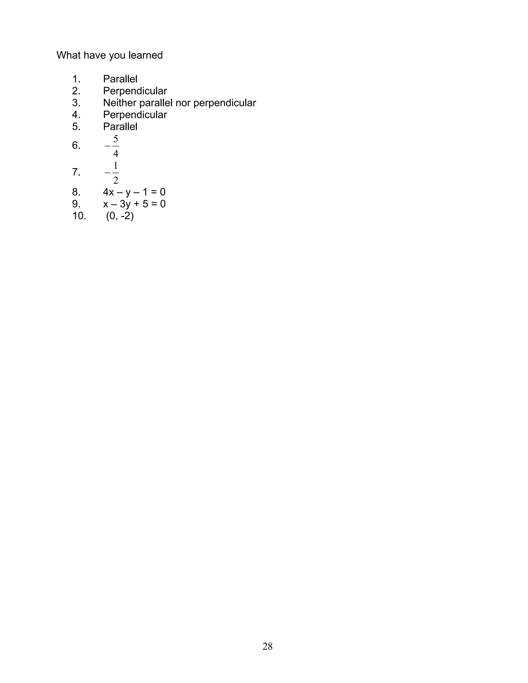 28
What have you learned
1. Parallel
2. Perpendicular
3. Neither parallel nor perpendicular
4. Perpendicular
5. Parallel
6.
4
5
−
7.
2
1
−
8. 4x – y – 1 = 0
9. x – 3y + 5 = 0
10. (0, -2)
 