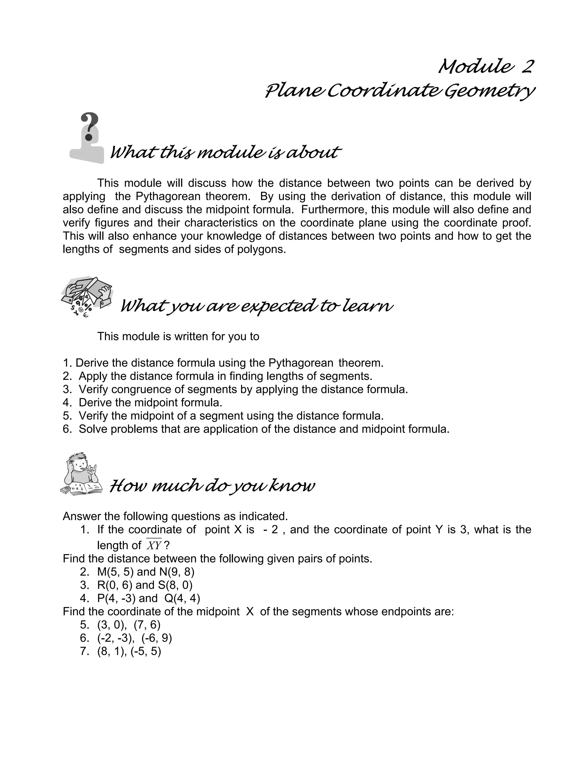 Module 2
Plane Coordinate Geometry
What this module is about
This module will discuss how the distance between two points can be derived by
applying the Pythagorean theorem. By using the derivation of distance, this module will
also define and discuss the midpoint formula. Furthermore, this module will also define and
verify figures and their characteristics on the coordinate plane using the coordinate proof.
This will also enhance your knowledge of distances between two points and how to get the
lengths of segments and sides of polygons.
What you are expected to learn
This module is written for you to
1. Derive the distance formula using the Pythagorean theorem.
2. Apply the distance formula in finding lengths of segments.
3. Verify congruence of segments by applying the distance formula.
4. Derive the midpoint formula.
5. Verify the midpoint of a segment using the distance formula.
6. Solve problems that are application of the distance and midpoint formula.
How much do you know
Answer the following questions as indicated.
1. If the coordinate of point X is - 2 , and the coordinate of point Y is 3, what is the
length of XY ?
Find the distance between the following given pairs of points.
2. M(5, 5) and N(9, 8)
3. R(0, 6) and S(8, 0)
4. P(4, -3) and Q(4, 4)
Find the coordinate of the midpoint X of the segments whose endpoints are:
5. (3, 0), (7, 6)
6. (-2, -3), (-6, 9)
7. (8, 1), (-5, 5)
 