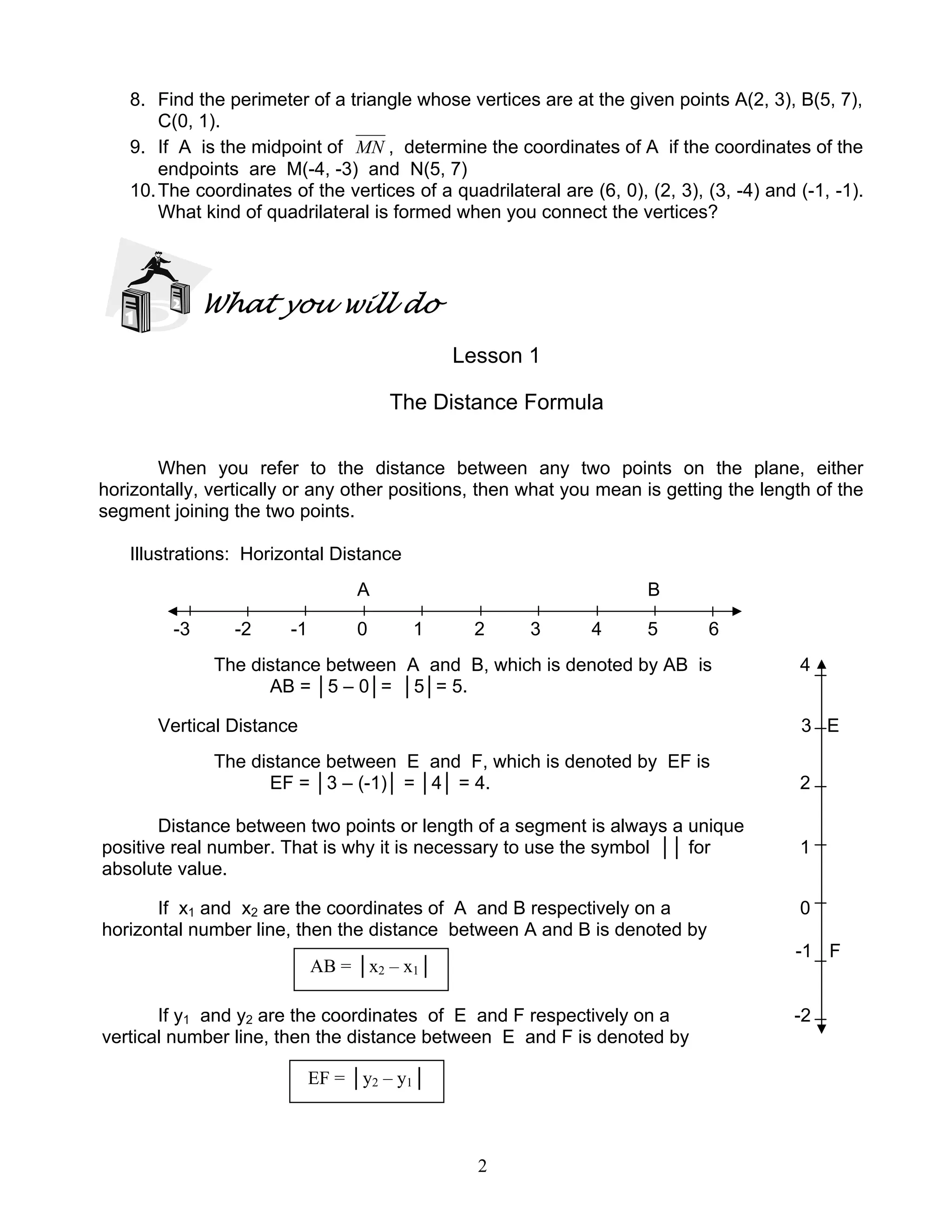 2
8. Find the perimeter of a triangle whose vertices are at the given points A(2, 3), B(5, 7),
C(0, 1).
9. If A is the midpoint of MN , determine the coordinates of A if the coordinates of the
endpoints are M(-4, -3) and N(5, 7)
10.The coordinates of the vertices of a quadrilateral are (6, 0), (2, 3), (3, -4) and (-1, -1).
What kind of quadrilateral is formed when you connect the vertices?
What you will do
Lesson 1
The Distance Formula
When you refer to the distance between any two points on the plane, either
horizontally, vertically or any other positions, then what you mean is getting the length of the
segment joining the two points.
Illustrations: Horizontal Distance
A B
-3 -2 -1 0 1 2 3 4 5 6
The distance between A and B, which is denoted by AB is 4
AB = │5 – 0│= │5│= 5.
Vertical Distance 3 E
The distance between E and F, which is denoted by EF is
EF = │3 – (-1)│ = │4│ = 4. 2
Distance between two points or length of a segment is always a unique
positive real number. That is why it is necessary to use the symbol ││ for 1
absolute value.
If x1 and x2 are the coordinates of A and B respectively on a 0
horizontal number line, then the distance between A and B is denoted by
-1 F
If y1 and y2 are the coordinates of E and F respectively on a -2
vertical number line, then the distance between E and F is denoted by
AB = │x2 – x1│
EF = │y2 – y1│
 