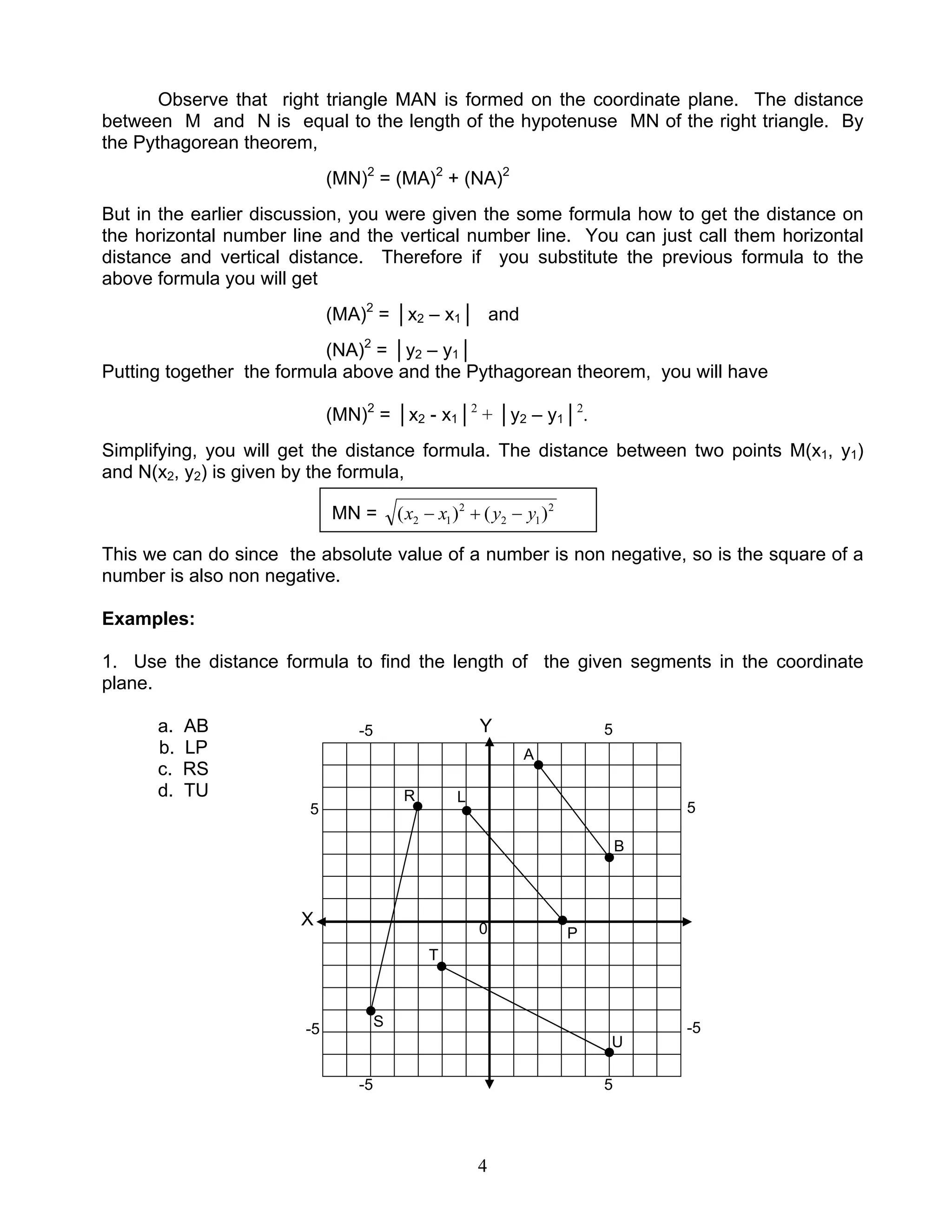 4
Observe that right triangle MAN is formed on the coordinate plane. The distance
between M and N is equal to the length of the hypotenuse MN of the right triangle. By
the Pythagorean theorem,
(MN)2
= (MA)2
+ (NA)2
But in the earlier discussion, you were given the some formula how to get the distance on
the horizontal number line and the vertical number line. You can just call them horizontal
distance and vertical distance. Therefore if you substitute the previous formula to the
above formula you will get
(MA)2
= │x2 – x1│ and
(NA)2
= │y2 – y1│
Putting together the formula above and the Pythagorean theorem, you will have
(MN)2
= │x2 - x1│2
+ │y2 – y1│2
.
Simplifying, you will get the distance formula. The distance between two points M(x1, y1)
and N(x2, y2) is given by the formula,
This we can do since the absolute value of a number is non negative, so is the square of a
number is also non negative.
Examples:
1. Use the distance formula to find the length of the given segments in the coordinate
plane.
a. AB Y
b. LP
c. RS
d. TU
X
MN = 2
12
2
12 )()( yyxx −+−
-5
-5
-5
-5
5
5
5
5
0
A
B
S
T
U
R
P
L
 