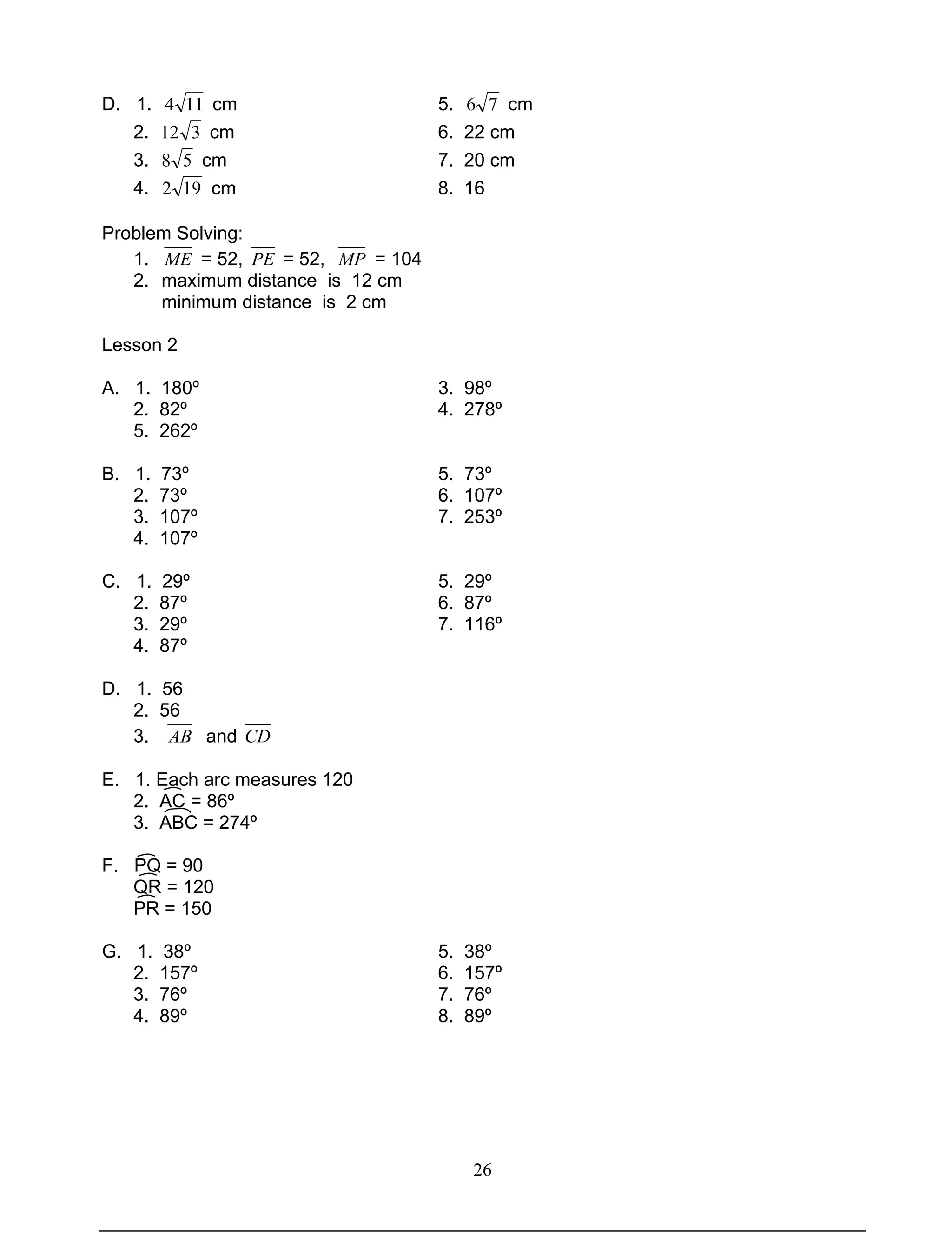 26
D. 1. 114 cm 5. 76 cm
2. 312 cm 6. 22 cm
3. 58 cm 7. 20 cm
4. 192 cm 8. 16
Problem Solving:
1. ME = 52, PE = 52, MP = 104
2. maximum distance is 12 cm
minimum distance is 2 cm
Lesson 2
A. 1. 180º 3. 98º
2. 82º 4. 278º
5. 262º
B. 1. 73º 5. 73º
2. 73º 6. 107º
3. 107º 7. 253º
4. 107º
C. 1. 29º 5. 29º
2. 87º 6. 87º
3. 29º 7. 116º
4. 87º
D. 1. 56
2. 56
3. AB and CD
E. 1. Each arc measures 120
2. AC = 86º
3. ABC = 274º
F. PQ = 90
QR = 120
PR = 150
G. 1. 38º 5. 38º
2. 157º 6. 157º
3. 76º 7. 76º
4. 89º 8. 89º
 