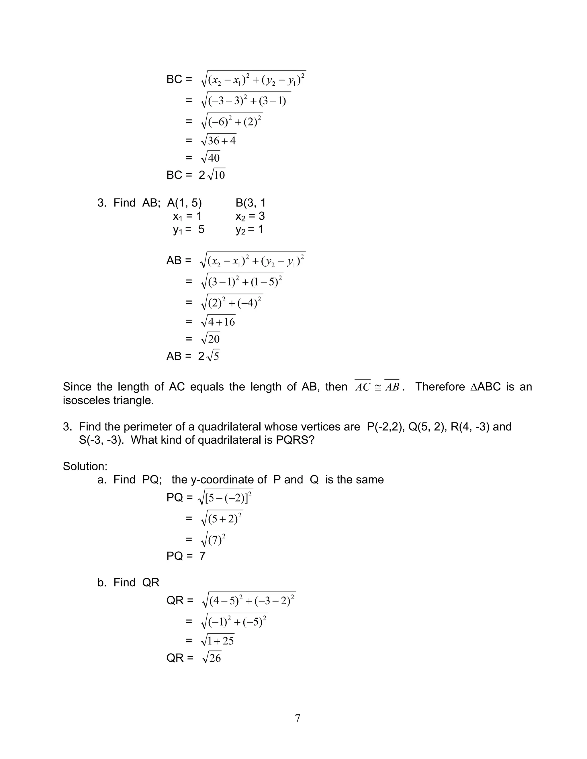 7
BC = 2
12
2
12 )()( yyxx −+−
= )13()33( 2
−+−−
= 22
)2()6( +−
= 436 +
= 40
BC = 2 10
3. Find AB; A(1, 5) B(3, 1
x1 = 1 x2 = 3
y1 = 5 y2 = 1
AB = 2
12
2
12 )()( yyxx −+−
= 22
)51()13( −+−
= 22
)4()2( −+
= 164 +
= 20
AB = 2 5
Since the length of AC equals the length of AB, then AC AB≅ . Therefore ∆ABC is an
isosceles triangle.
3. Find the perimeter of a quadrilateral whose vertices are P(-2,2), Q(5, 2), R(4, -3) and
S(-3, -3). What kind of quadrilateral is PQRS?
Solution:
a. Find PQ; the y-coordinate of P and Q is the same
PQ = 2
)]2(5[ −−
= 2
)25( +
= 2
)7(
PQ = 7
b. Find QR
QR = 22
)23()54( −−+−
= 22
)5()1( −+−
= 251+
QR = 26
 