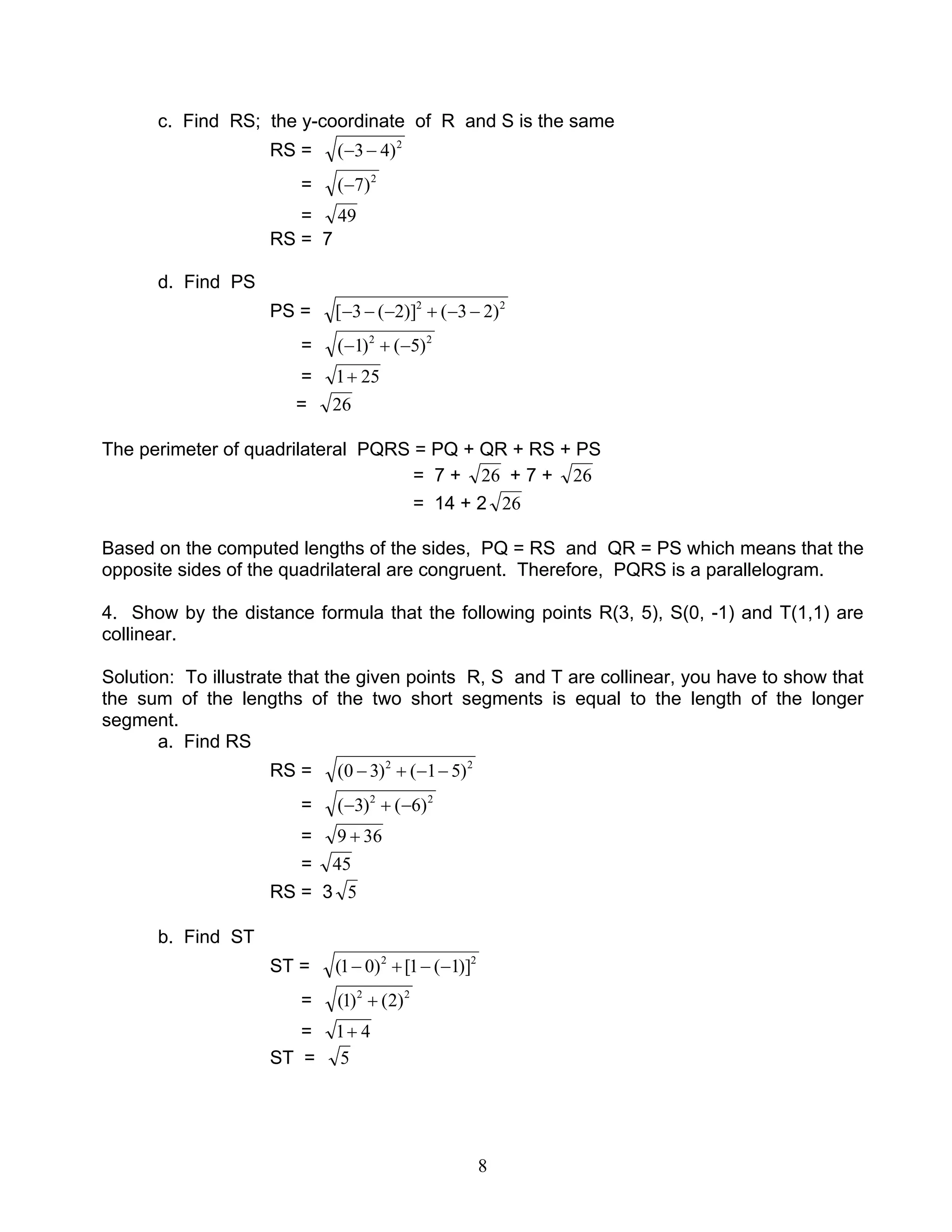 8
c. Find RS; the y-coordinate of R and S is the same
RS = 2
)43( −−
= 2
)7(−
= 49
RS = 7
d. Find PS
PS = 22
)23()]2(3[ −−+−−−
= 22
)5()1( −+−
= 251+
= 26
The perimeter of quadrilateral PQRS = PQ + QR + RS + PS
= 7 + 26 + 7 + 26
= 14 + 2 26
Based on the computed lengths of the sides, PQ = RS and QR = PS which means that the
opposite sides of the quadrilateral are congruent. Therefore, PQRS is a parallelogram.
4. Show by the distance formula that the following points R(3, 5), S(0, -1) and T(1,1) are
collinear.
Solution: To illustrate that the given points R, S and T are collinear, you have to show that
the sum of the lengths of the two short segments is equal to the length of the longer
segment.
a. Find RS
RS = 22
)51()30( −−+−
= 22
)6()3( −+−
= 369 +
= 45
RS = 3 5
b. Find ST
ST = 22
)]1(1[)01( −−+−
= 22
)2()1( +
= 41+
ST = 5
 