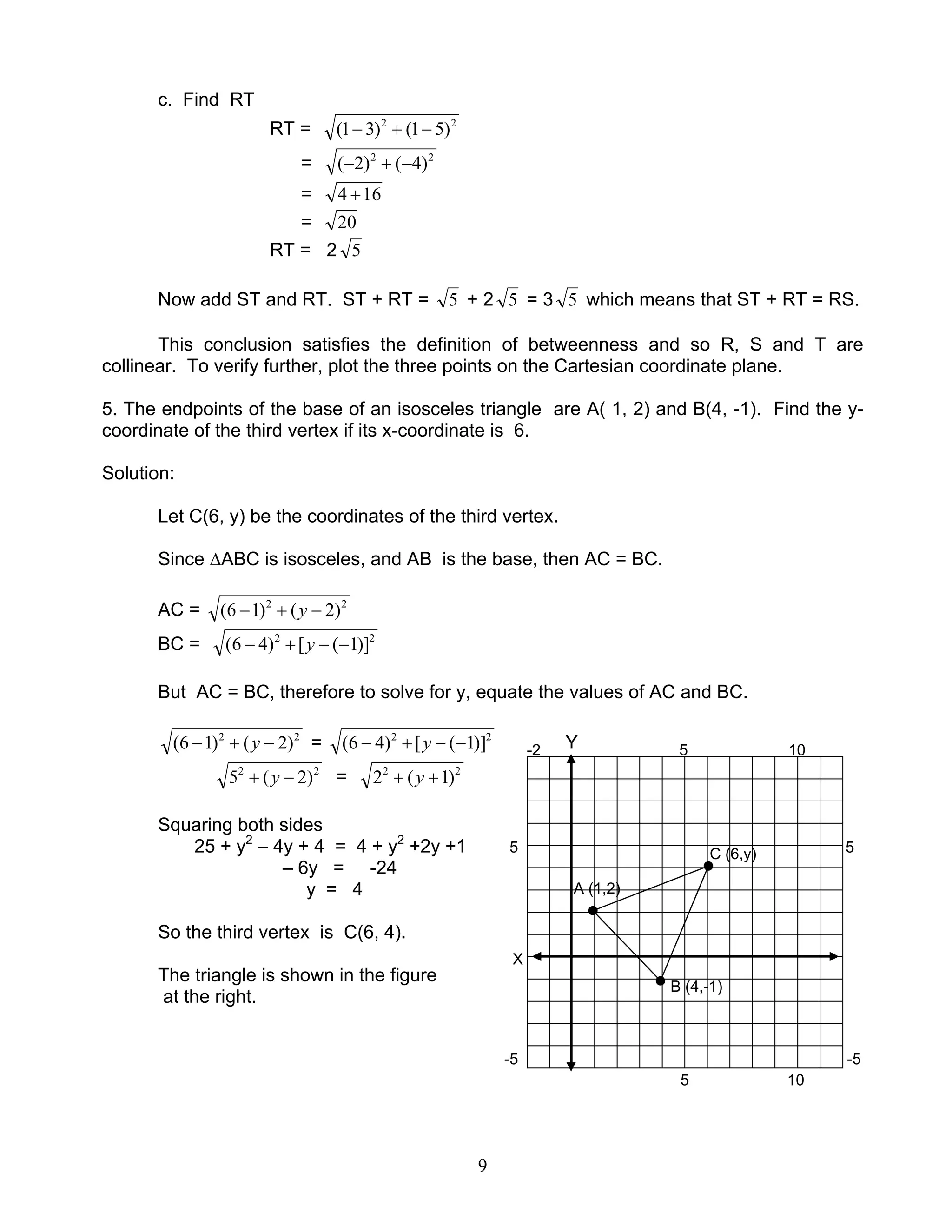 9
c. Find RT
RT = 22
)51()31( −+−
= 22
)4()2( −+−
= 164 +
= 20
RT = 2 5
Now add ST and RT. ST + RT = 5 + 2 5 = 3 5 which means that ST + RT = RS.
This conclusion satisfies the definition of betweenness and so R, S and T are
collinear. To verify further, plot the three points on the Cartesian coordinate plane.
5. The endpoints of the base of an isosceles triangle are A( 1, 2) and B(4, -1). Find the y-
coordinate of the third vertex if its x-coordinate is 6.
Solution:
Let C(6, y) be the coordinates of the third vertex.
Since ∆ABC is isosceles, and AB is the base, then AC = BC.
AC = 22
)2()16( −+− y
BC = 22
)]1([)46( −−+− y
But AC = BC, therefore to solve for y, equate the values of AC and BC.
22
)2()16( −+− y = 22
)]1([)46( −−+− y Y
22
)2(5 −+ y = 22
)1(2 ++ y
Squaring both sides
25 + y2
– 4y + 4 = 4 + y2
+2y +1 5 5
– 6y = -24
y = 4
So the third vertex is C(6, 4).
The triangle is shown in the figure
at the right.
-5 -5
X
-2 5 10
5 10
A (1,2)
C (6,y)
B (4,-1)
 