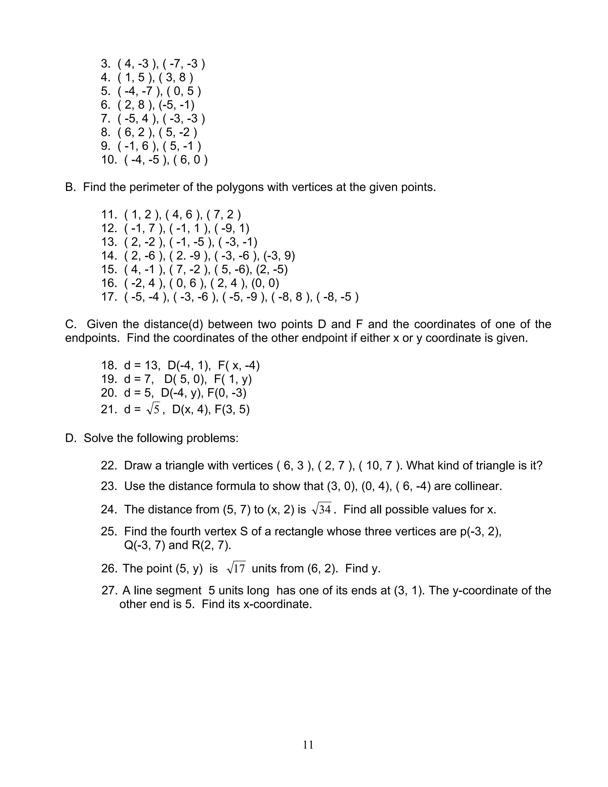 11
3. ( 4, -3 ), ( -7, -3 )
4. ( 1, 5 ), ( 3, 8 )
5. ( -4, -7 ), ( 0, 5 )
6. ( 2, 8 ), (-5, -1)
7. ( -5, 4 ), ( -3, -3 )
8. ( 6, 2 ), ( 5, -2 )
9. ( -1, 6 ), ( 5, -1 )
10. ( -4, -5 ), ( 6, 0 )
B. Find the perimeter of the polygons with vertices at the given points.
11. ( 1, 2 ), ( 4, 6 ), ( 7, 2 )
12. ( -1, 7 ), ( -1, 1 ), ( -9, 1)
13. ( 2, -2 ), ( -1, -5 ), ( -3, -1)
14. ( 2, -6 ), ( 2. -9 ), ( -3, -6 ), (-3, 9)
15. ( 4, -1 ), ( 7, -2 ), ( 5, -6), (2, -5)
16. ( -2, 4 ), ( 0, 6 ), ( 2, 4 ), (0, 0)
17. ( -5, -4 ), ( -3, -6 ), ( -5, -9 ), ( -8, 8 ), ( -8, -5 )
C. Given the distance(d) between two points D and F and the coordinates of one of the
endpoints. Find the coordinates of the other endpoint if either x or y coordinate is given.
18. d = 13, D(-4, 1), F( x, -4)
19. d = 7, D( 5, 0), F( 1, y)
20. d = 5, D(-4, y), F(0, -3)
21. d = 5 , D(x, 4), F(3, 5)
D. Solve the following problems:
22. Draw a triangle with vertices ( 6, 3 ), ( 2, 7 ), ( 10, 7 ). What kind of triangle is it?
23. Use the distance formula to show that (3, 0), (0, 4), ( 6, -4) are collinear.
24. The distance from (5, 7) to (x, 2) is 34 . Find all possible values for x.
25. Find the fourth vertex S of a rectangle whose three vertices are p(-3, 2),
Q(-3, 7) and R(2, 7).
26. The point (5, y) is 17 units from (6, 2). Find y.
27. A line segment 5 units long has one of its ends at (3, 1). The y-coordinate of the
other end is 5. Find its x-coordinate.
 