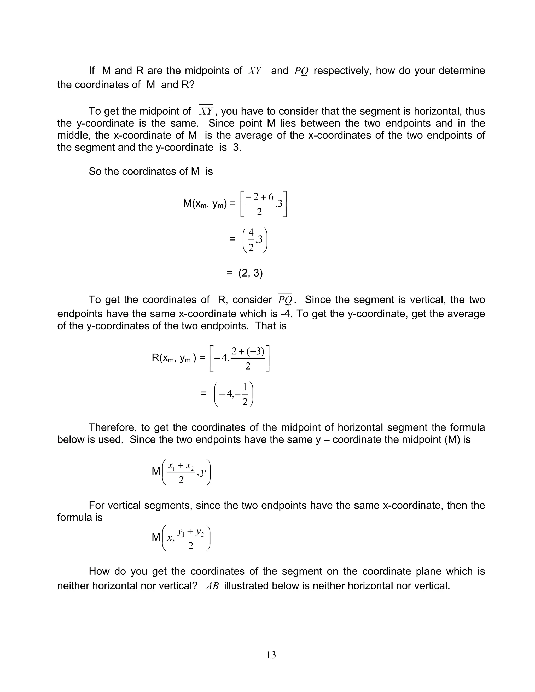 13
If M and R are the midpoints of XY and PQ respectively, how do your determine
the coordinates of M and R?
To get the midpoint of XY , you have to consider that the segment is horizontal, thus
the y-coordinate is the same. Since point M lies between the two endpoints and in the
middle, the x-coordinate of M is the average of the x-coordinates of the two endpoints of
the segment and the y-coordinate is 3.
So the coordinates of M is
M(xm, ym) = 




 +−
3,
2
62
= 





3,
2
4
= (2, 3)
To get the coordinates of R, consider PQ . Since the segment is vertical, the two
endpoints have the same x-coordinate which is -4. To get the y-coordinate, get the average
of the y-coordinates of the two endpoints. That is
R(xm, ym ) = 




 −+
−
2
)3(2
,4
= 





−−
2
1
,4
Therefore, to get the coordinates of the midpoint of horizontal segment the formula
below is used. Since the two endpoints have the same y – coordinate the midpoint (M) is
M 




 +
y
xx
,
2
21
For vertical segments, since the two endpoints have the same x-coordinate, then the
formula is
M 




 +
2
, 21 yy
x
How do you get the coordinates of the segment on the coordinate plane which is
neither horizontal nor vertical? AB illustrated below is neither horizontal nor vertical.
 