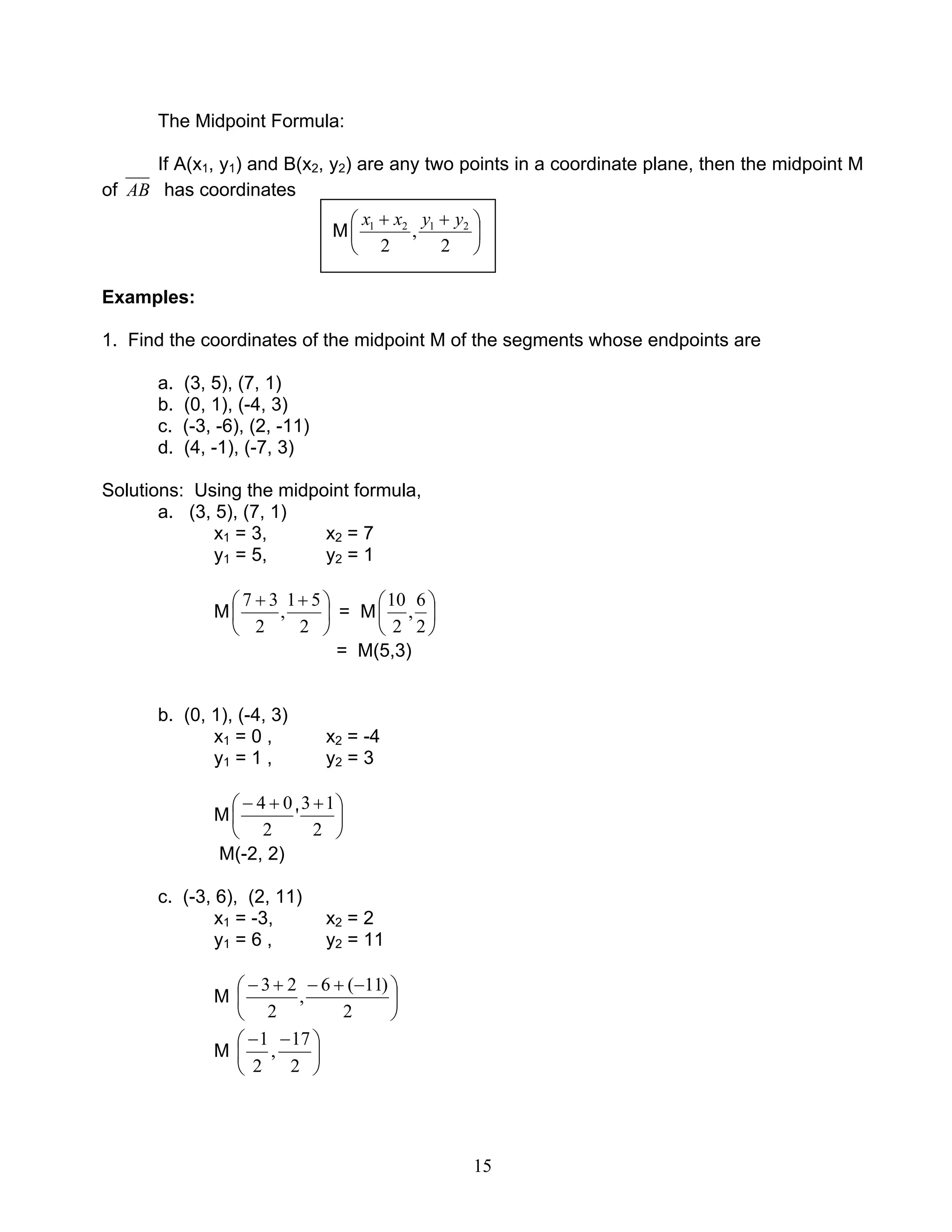 15
The Midpoint Formula:
If A(x1, y1) and B(x2, y2) are any two points in a coordinate plane, then the midpoint M
of AB has coordinates
Examples:
1. Find the coordinates of the midpoint M of the segments whose endpoints are
a. (3, 5), (7, 1)
b. (0, 1), (-4, 3)
c. (-3, -6), (2, -11)
d. (4, -1), (-7, 3)
Solutions: Using the midpoint formula,
a. (3, 5), (7, 1)
x1 = 3, x2 = 7
y1 = 5, y2 = 1
M 




 ++
2
51
,
2
37
= M 





2
6
,
2
10
= M(5,3)
b. (0, 1), (-4, 3)
x1 = 0 , x2 = -4
y1 = 1 , y2 = 3
M 




 ++−
2
13
'
2
04
M(-2, 2)
c. (-3, 6), (2, 11)
x1 = -3, x2 = 2
y1 = 6 , y2 = 11
M 




 −+−+−
2
)11(6
,
2
23
M 




 −−
2
17
,
2
1
M 




 ++
2
,
2
2121 yyxx
 