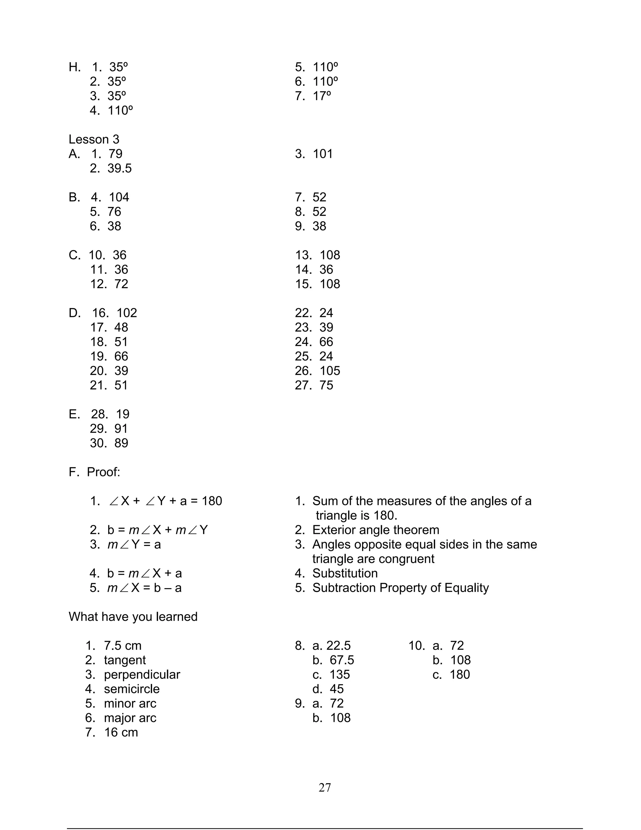 27
H. 1. 35º 5. 110º
2. 35º 6. 110º
3. 35º 7. 17º
4. 110º
Lesson 3
A. 1. 79 3. 101
2. 39.5
B. 4. 104 7. 52
5. 76 8. 52
6. 38 9. 38
C. 10. 36 13. 108
11. 36 14. 36
12. 72 15. 108
D. 16. 102 22. 24
17. 48 23. 39
18. 51 24. 66
19. 66 25. 24
20. 39 26. 105
21. 51 27. 75
E. 28. 19
29. 91
30. 89
F. Proof:
1. ∠ X + ∠ Y + a = 180 1. Sum of the measures of the angles of a
triangle is 180.
2. b = m∠ X + m∠ Y 2. Exterior angle theorem
3. m∠ Y = a 3. Angles opposite equal sides in the same
triangle are congruent
4. b = m∠ X + a 4. Substitution
5. m∠ X = b – a 5. Subtraction Property of Equality
What have you learned
1. 7.5 cm 8. a. 22.5 10. a. 72
2. tangent b. 67.5 b. 108
3. perpendicular c. 135 c. 180
4. semicircle d. 45
5. minor arc 9. a. 72
6. major arc b. 108
7. 16 cm
 