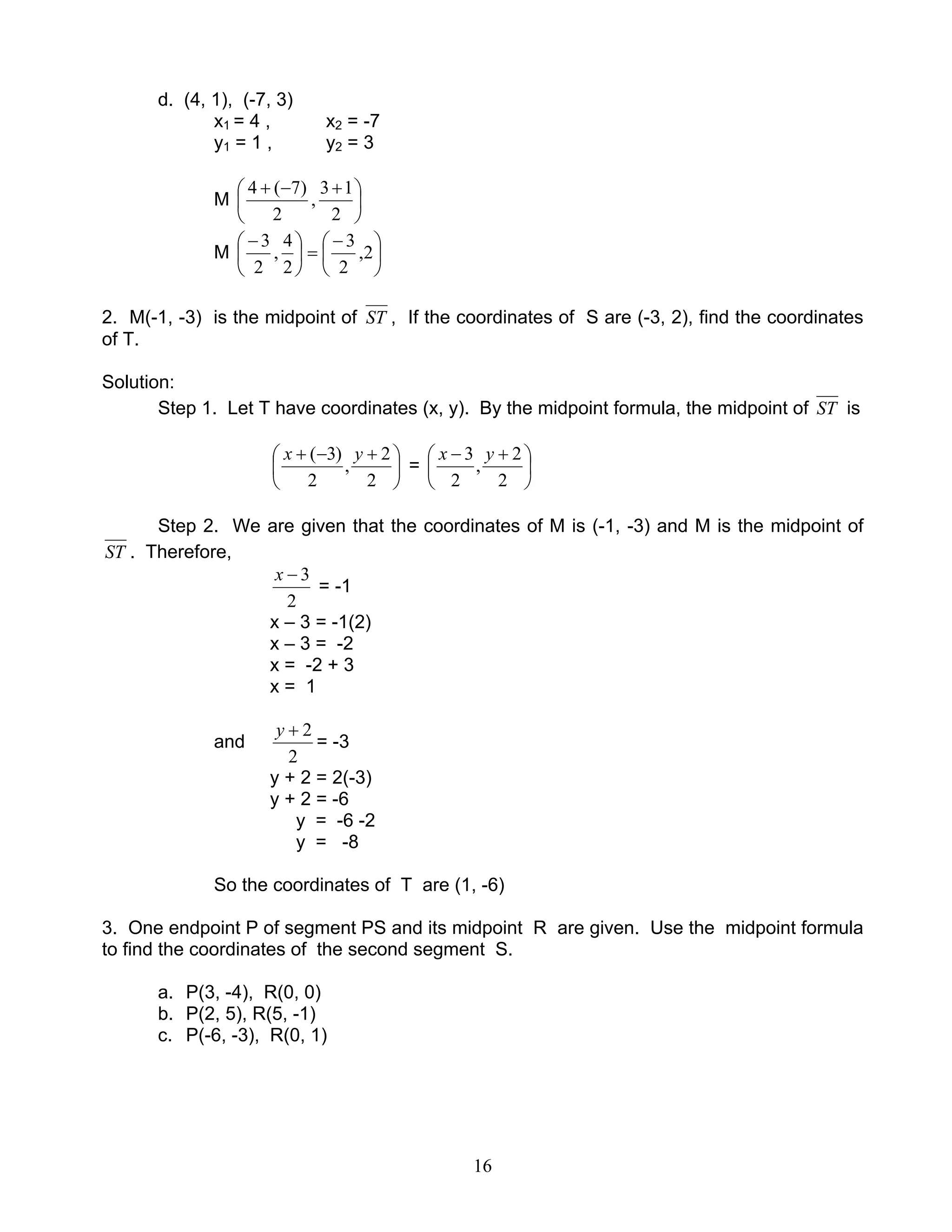 16
d. (4, 1), (-7, 3)
x1 = 4 , x2 = -7
y1 = 1 , y2 = 3
M 




 +−+
2
13
,
2
)7(4
M 




 −
=




 −
2,
2
3
2
4
,
2
3
2. M(-1, -3) is the midpoint of ST , If the coordinates of S are (-3, 2), find the coordinates
of T.
Solution:
Step 1. Let T have coordinates (x, y). By the midpoint formula, the midpoint of ST is





 +−+
2
2
,
2
)3( yx
= 




 +−
2
2
,
2
3 yx
Step 2. We are given that the coordinates of M is (-1, -3) and M is the midpoint of
ST . Therefore,
2
3−x
= -1
x – 3 = -1(2)
x – 3 = -2
x = -2 + 3
x = 1
and
2
2+y
= -3
y + 2 = 2(-3)
y + 2 = -6
y = -6 -2
y = -8
So the coordinates of T are (1, -6)
3. One endpoint P of segment PS and its midpoint R are given. Use the midpoint formula
to find the coordinates of the second segment S.
a. P(3, -4), R(0, 0)
b. P(2, 5), R(5, -1)
c. P(-6, -3), R(0, 1)
 