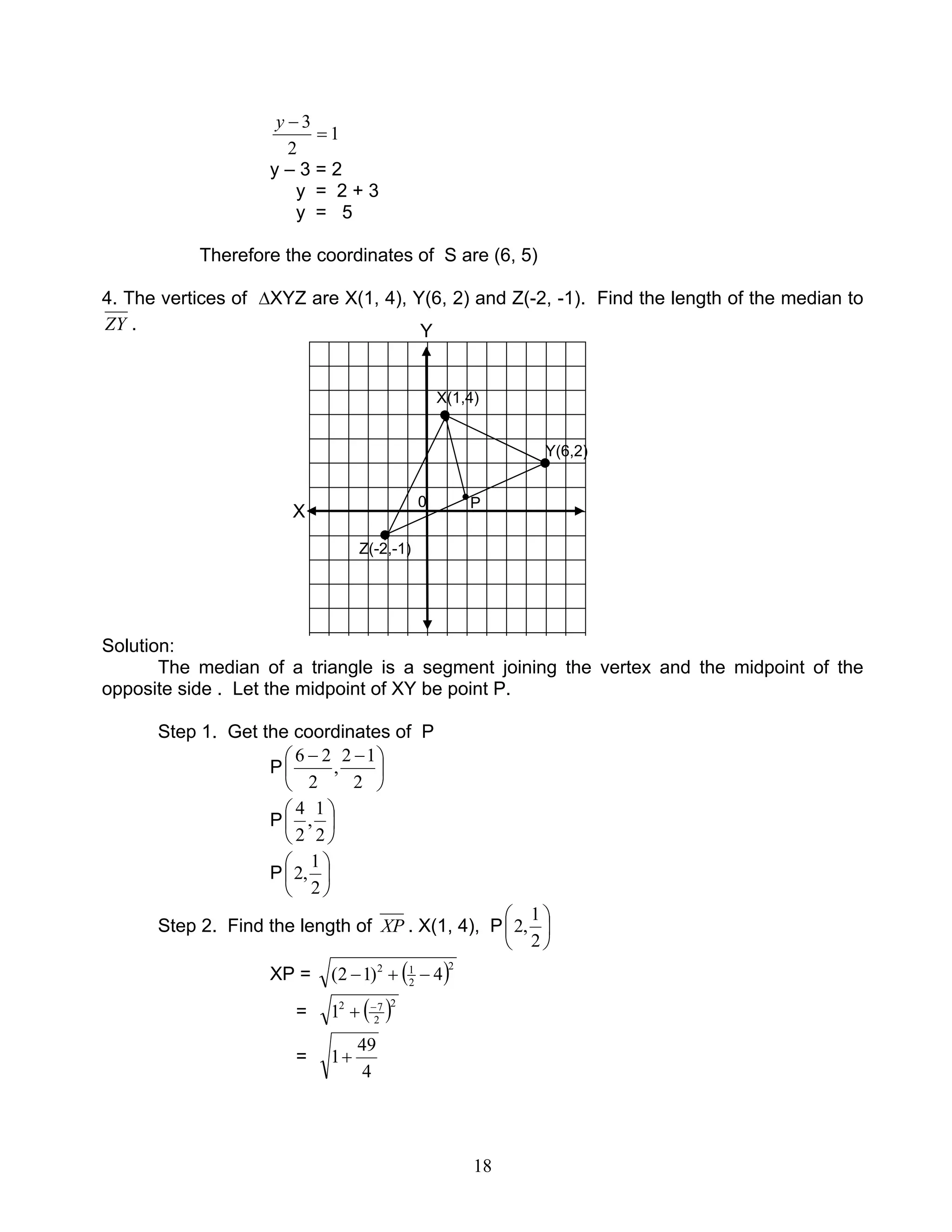 18
1
2
3
=
−y
y – 3 = 2
y = 2 + 3
y = 5
Therefore the coordinates of S are (6, 5)
4. The vertices of ∆XYZ are X(1, 4), Y(6, 2) and Z(-2, -1). Find the length of the median to
ZY .
Solution:
The median of a triangle is a segment joining the vertex and the midpoint of the
opposite side . Let the midpoint of XY be point P.
Step 1. Get the coordinates of P
P 




 −−
2
12
,
2
26
P 





2
1
,
2
4
P 





2
1
,2
Step 2. Find the length of XP . X(1, 4), P 





2
1
,2
XP = ( )2
2
12
4)12( −+−
= ( )2
2
72
1 −
+
=
4
49
1+
0
Y(6,2)
X(1,4)
Z(-2,-1)
Y
X
0 P
 