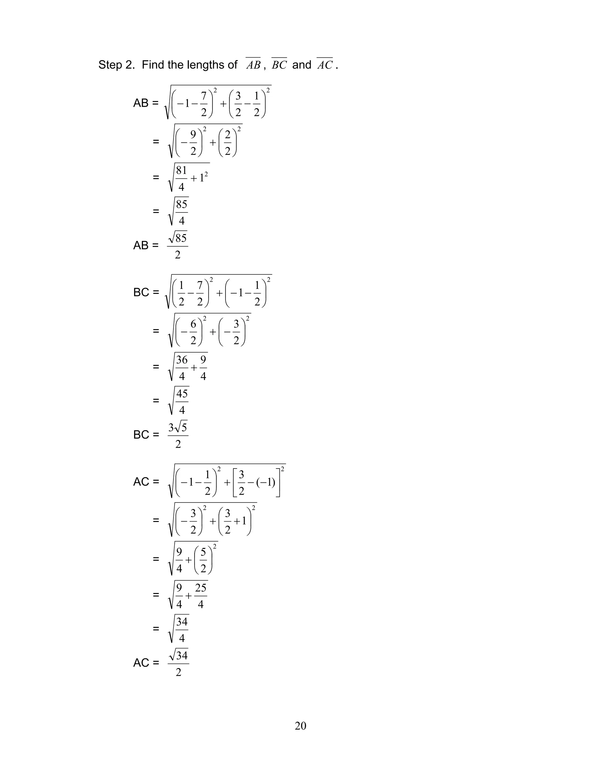 20
Step 2. Find the lengths of AB , BC and AC .
AB =
22
2
1
2
3
2
7
1 





−+





−−
=
22
2
2
2
9






+





−
= 2
1
4
81
+
=
4
85
AB =
2
85
BC =
22
2
1
1
2
7
2
1






−−+





−
=
22
2
3
2
6






−+





−
=
4
9
4
36
+
=
4
45
BC =
2
53
AC =
22
)1(
2
3
2
1
1 





−−+





−−
=
22
1
2
3
2
3






++





−
=
2
2
5
4
9






+
=
4
25
4
9
+
=
4
34
AC =
2
34
 