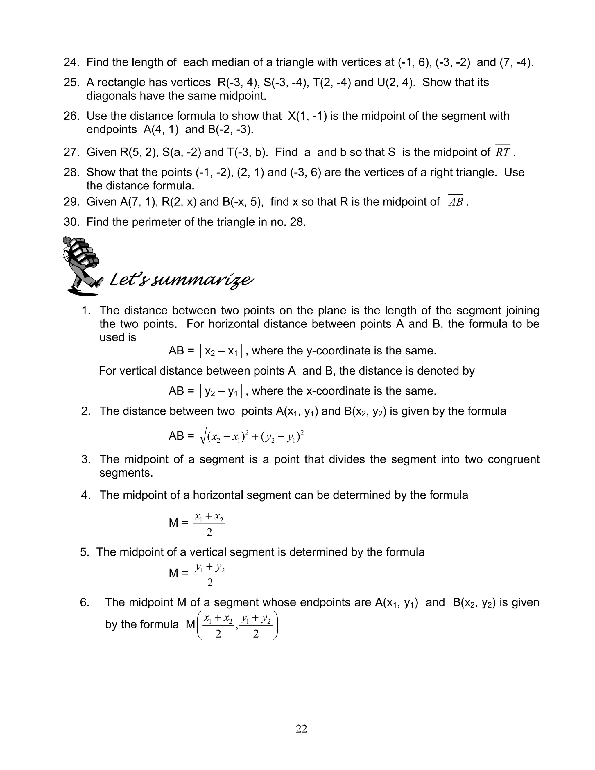 22
24. Find the length of each median of a triangle with vertices at (-1, 6), (-3, -2) and (7, -4).
25. A rectangle has vertices R(-3, 4), S(-3, -4), T(2, -4) and U(2, 4). Show that its
diagonals have the same midpoint.
26. Use the distance formula to show that X(1, -1) is the midpoint of the segment with
endpoints A(4, 1) and B(-2, -3).
27. Given R(5, 2), S(a, -2) and T(-3, b). Find a and b so that S is the midpoint of RT .
28. Show that the points (-1, -2), (2, 1) and (-3, 6) are the vertices of a right triangle. Use
the distance formula.
29. Given A(7, 1), R(2, x) and B(-x, 5), find x so that R is the midpoint of AB .
30. Find the perimeter of the triangle in no. 28.
Let’s summarize
1. The distance between two points on the plane is the length of the segment joining
the two points. For horizontal distance between points A and B, the formula to be
used is
AB = │x2 – x1│, where the y-coordinate is the same.
For vertical distance between points A and B, the distance is denoted by
AB = │y2 – y1│, where the x-coordinate is the same.
2. The distance between two points A(x1, y1) and B(x2, y2) is given by the formula
AB = 2
12
2
12 )()( yyxx −+−
3. The midpoint of a segment is a point that divides the segment into two congruent
segments.
4. The midpoint of a horizontal segment can be determined by the formula
M =
2
21 xx +
5. The midpoint of a vertical segment is determined by the formula
M =
2
21 yy +
6. The midpoint M of a segment whose endpoints are A(x1, y1) and B(x2, y2) is given
by the formula M 




 ++
2
,
2
2121 yyxx
 