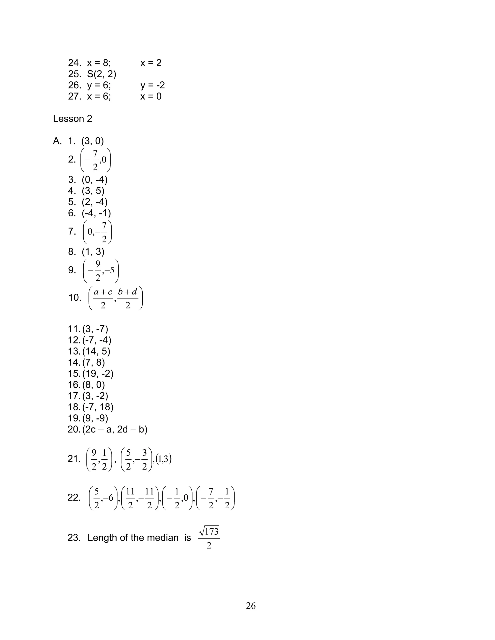 26
24. x = 8; x = 2
25. S(2, 2)
26. y = 6; y = -2
27. x = 6; x = 0
Lesson 2
A. 1. (3, 0)
2. 





− 0,
2
7
3. (0, -4)
4. (3, 5)
5. (2, -4)
6. (-4, -1)
7. 





−
2
7
,0
8. (1, 3)
9. 





−− 5,
2
9
10. 




 ++
2
,
2
dbca
11.(3, -7)
12.(-7, -4)
13.(14, 5)
14.(7, 8)
15.(19, -2)
16.(8, 0)
17.(3, -2)
18.(-7, 18)
19.(9, -9)
20.(2c – a, 2d – b)
21. 





2
1
,
2
9
, ( )3,1,
2
3
,
2
5






−
22. 





−−





−





−





−
2
1
,
2
7
,0,
2
1
,
2
11
,
2
11
,6,
2
5
23. Length of the median is
2
173
 
