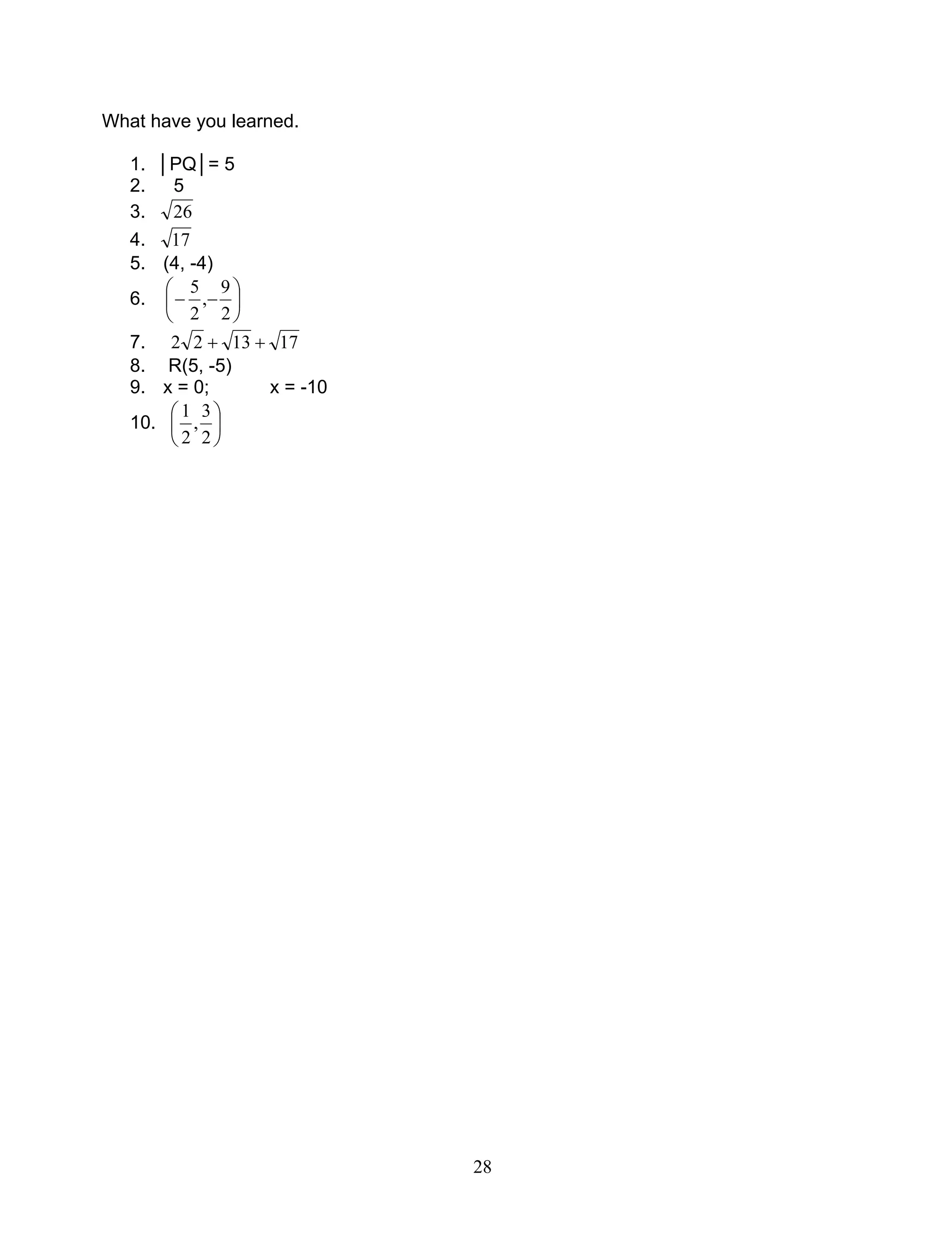 28
What have you learned.
1. │PQ│= 5
2. 5
3. 26
4. 17
5. (4, -4)
6. 





−−
2
9
,
2
5
7. 171322 ++
8. R(5, -5)
9. x = 0; x = -10
10. 





2
3
,
2
1
 