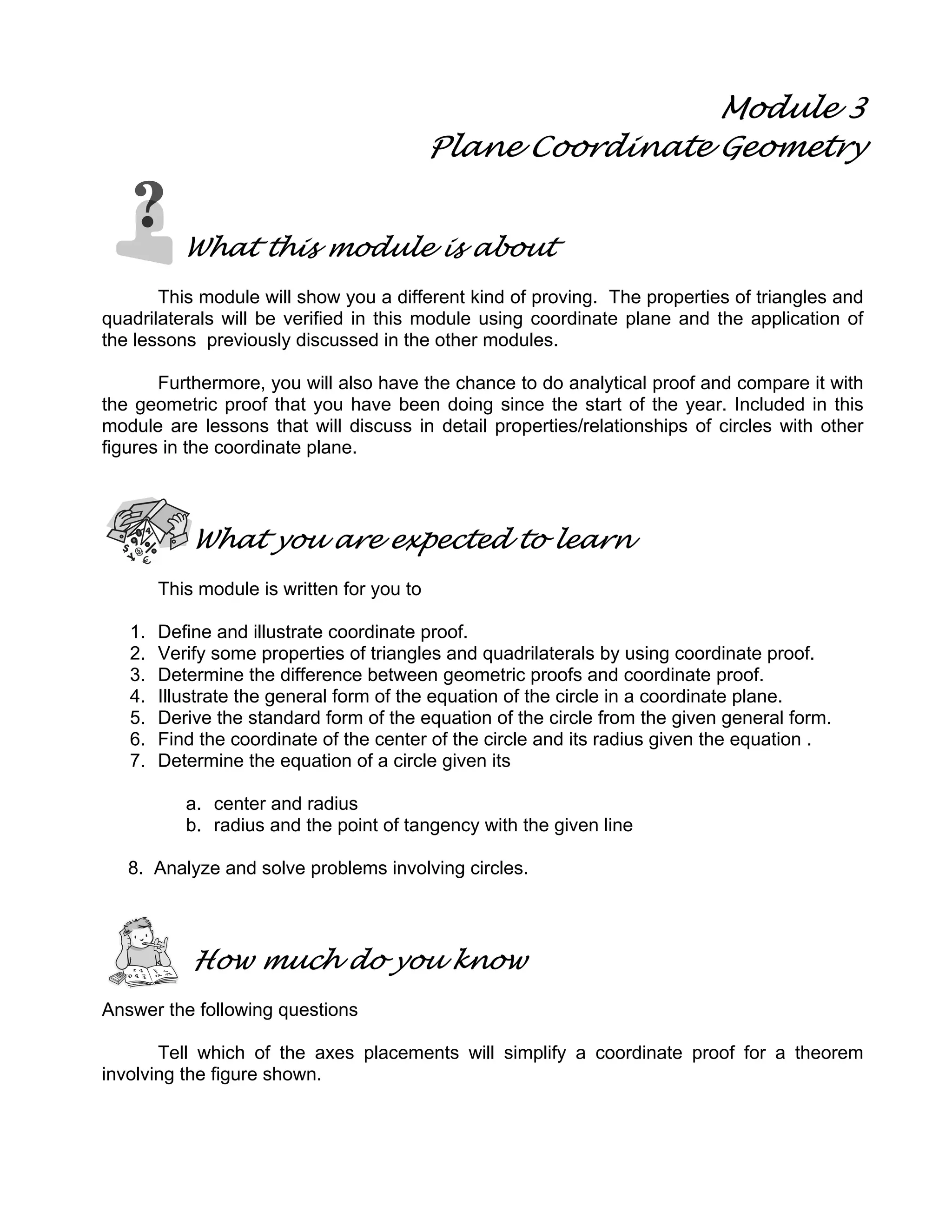 Module 3
Plane Coordinate Geometry
What this module is about
This module will show you a different kind of proving. The properties of triangles and
quadrilaterals will be verified in this module using coordinate plane and the application of
the lessons previously discussed in the other modules.
Furthermore, you will also have the chance to do analytical proof and compare it with
the geometric proof that you have been doing since the start of the year. Included in this
module are lessons that will discuss in detail properties/relationships of circles with other
figures in the coordinate plane.
What you are expected to learn
This module is written for you to
1. Define and illustrate coordinate proof.
2. Verify some properties of triangles and quadrilaterals by using coordinate proof.
3. Determine the difference between geometric proofs and coordinate proof.
4. Illustrate the general form of the equation of the circle in a coordinate plane.
5. Derive the standard form of the equation of the circle from the given general form.
6. Find the coordinate of the center of the circle and its radius given the equation .
7. Determine the equation of a circle given its
a. center and radius
b. radius and the point of tangency with the given line
8. Analyze and solve problems involving circles.
How much do you know
Answer the following questions
Tell which of the axes placements will simplify a coordinate proof for a theorem
involving the figure shown.
 