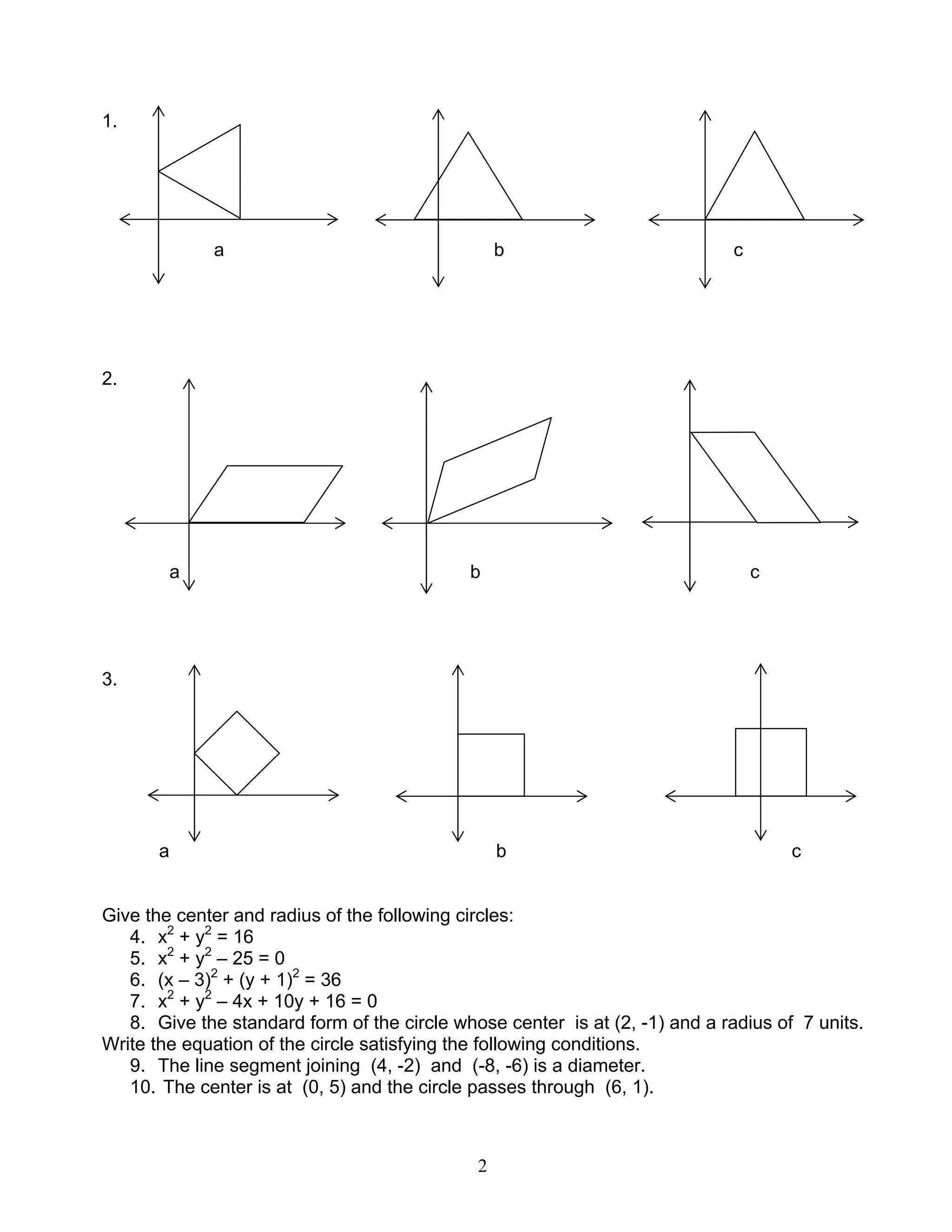 2
1.
a b c
2.
a b c
3.
a b c
Give the center and radius of the following circles:
4. x2
+ y2
= 16
5. x2
+ y2
– 25 = 0
6. (x – 3)2
+ (y + 1)2
= 36
7. x2
+ y2
– 4x + 10y + 16 = 0
8. Give the standard form of the circle whose center is at (2, -1) and a radius of 7 units.
Write the equation of the circle satisfying the following conditions.
9. The line segment joining (4, -2) and (-8, -6) is a diameter.
10. The center is at (0, 5) and the circle passes through (6, 1).
 