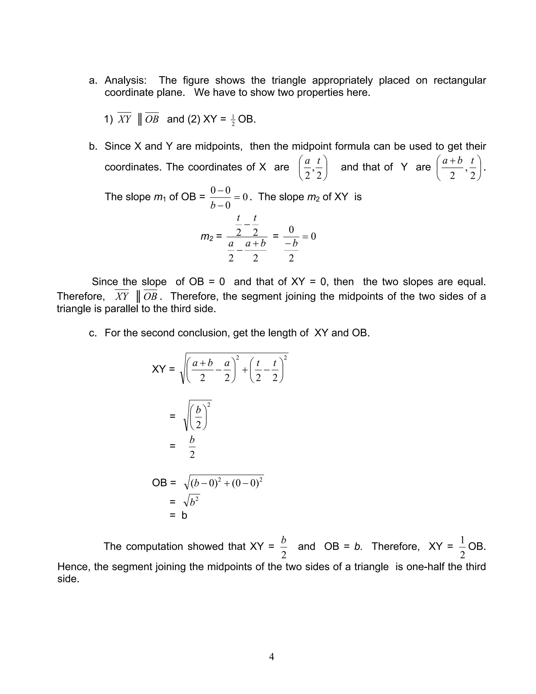 4
a. Analysis: The figure shows the triangle appropriately placed on rectangular
coordinate plane. We have to show two properties here.
1) XY ║OB and (2) XY = 2
1
OB.
b. Since X and Y are midpoints, then the midpoint formula can be used to get their
coordinates. The coordinates of X are 





2
,
2
ta
and that of Y are 




 +
2
,
2
tba
.
The slope m1 of OB = 0
0
00
=
−
−
b
. The slope m2 of XY is
m2 =
22
22
baa
tt
+
−
−
= 0
2
0
=
− b
Since the slope of OB = 0 and that of XY = 0, then the two slopes are equal.
Therefore, XY ║OB . Therefore, the segment joining the midpoints of the two sides of a
triangle is parallel to the third side.
c. For the second conclusion, get the length of XY and OB.
XY =
22
2222






−+





−
+ ttaba
=
2
2





 b
=
2
b
OB = 22
)00()0( −+−b
= 2
b
= b
The computation showed that XY =
2
b
and OB = b. Therefore, XY =
2
1
OB.
Hence, the segment joining the midpoints of the two sides of a triangle is one-half the third
side.
 