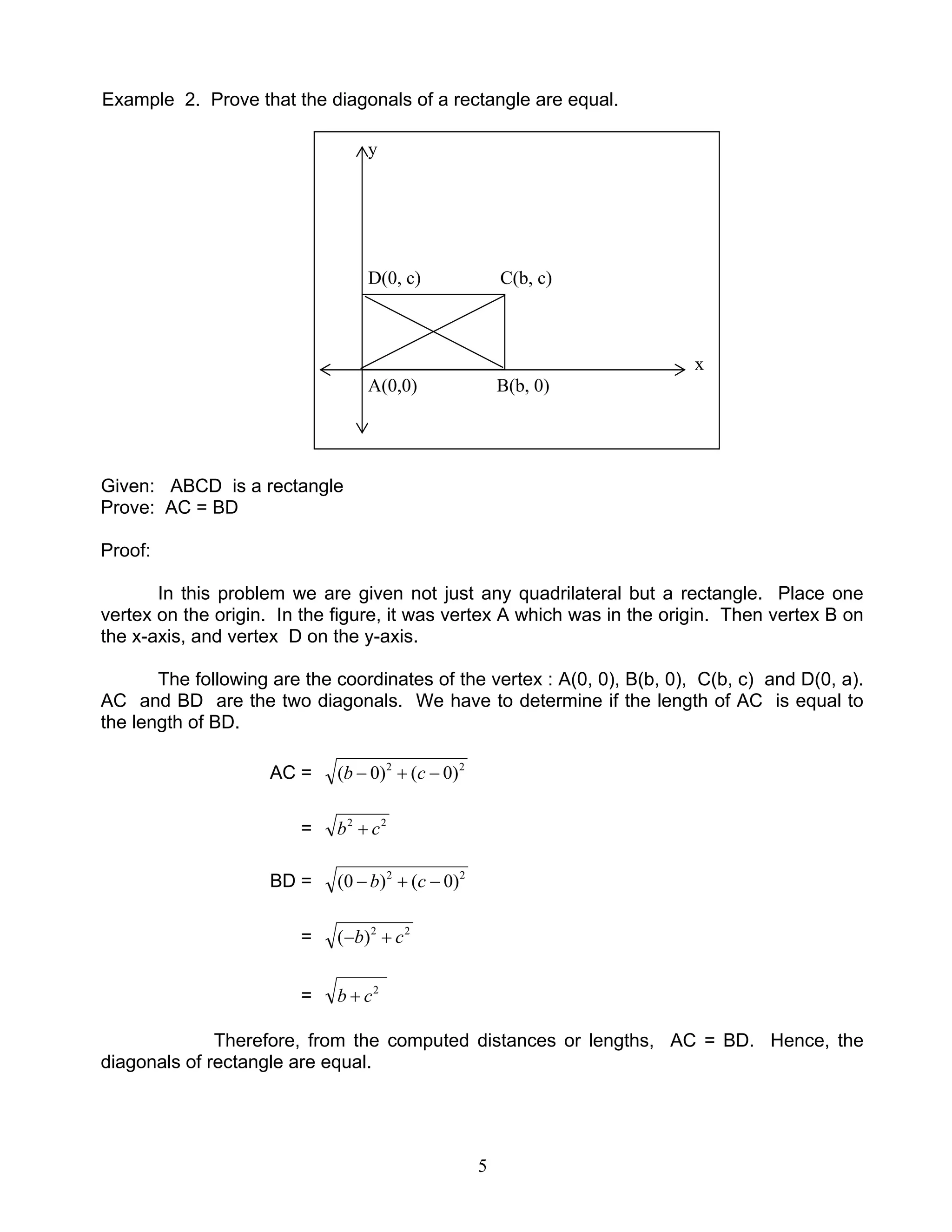 5
Example 2. Prove that the diagonals of a rectangle are equal.
Given: ABCD is a rectangle
Prove: AC = BD
Proof:
In this problem we are given not just any quadrilateral but a rectangle. Place one
vertex on the origin. In the figure, it was vertex A which was in the origin. Then vertex B on
the x-axis, and vertex D on the y-axis.
The following are the coordinates of the vertex : A(0, 0), B(b, 0), C(b, c) and D(0, a).
AC and BD are the two diagonals. We have to determine if the length of AC is equal to
the length of BD.
AC = 22
)0()0( −+− cb
= 22
cb +
BD = 22
)0()0( −+− cb
= 22
)( cb +−
= 2
cb +
Therefore, from the computed distances or lengths, AC = BD. Hence, the
diagonals of rectangle are equal.
y
D(0, c) C(b, c)
x
A(0,0) B(b, 0)
 