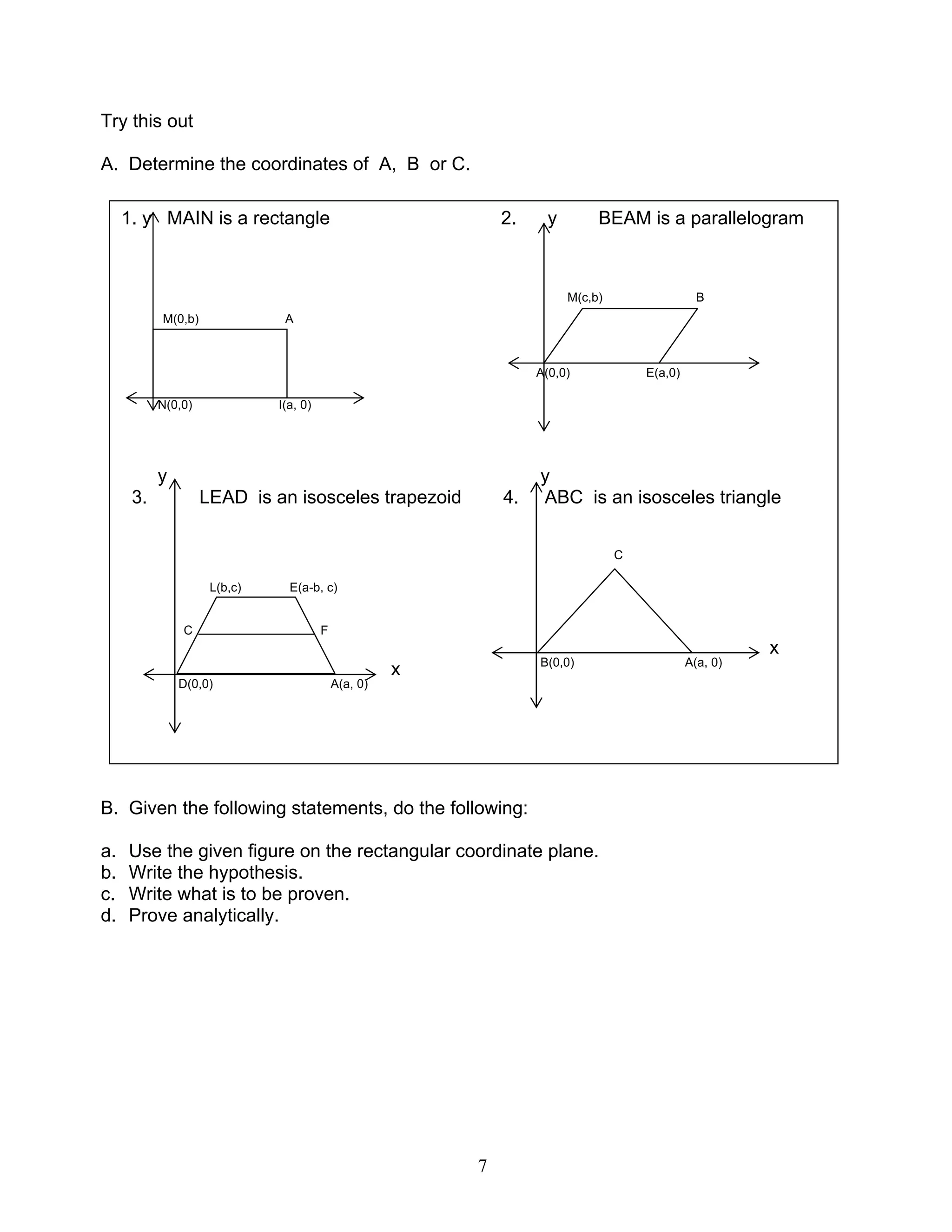 7
Try this out
A. Determine the coordinates of A, B or C.
B. Given the following statements, do the following:
a. Use the given figure on the rectangular coordinate plane.
b. Write the hypothesis.
c. Write what is to be proven.
d. Prove analytically.
1. y MAIN is a rectangle 2. y BEAM is a parallelogram
M(c,b) B
M(0,b) A
A(0,0) E(a,0)
N(0,0) I(a, 0)
y y
3. LEAD is an isosceles trapezoid 4. ABC is an isosceles triangle
C
L(b,c) E(a-b, c)
C F
x
x B(0,0) A(a, 0)
D(0,0) A(a, 0)
 