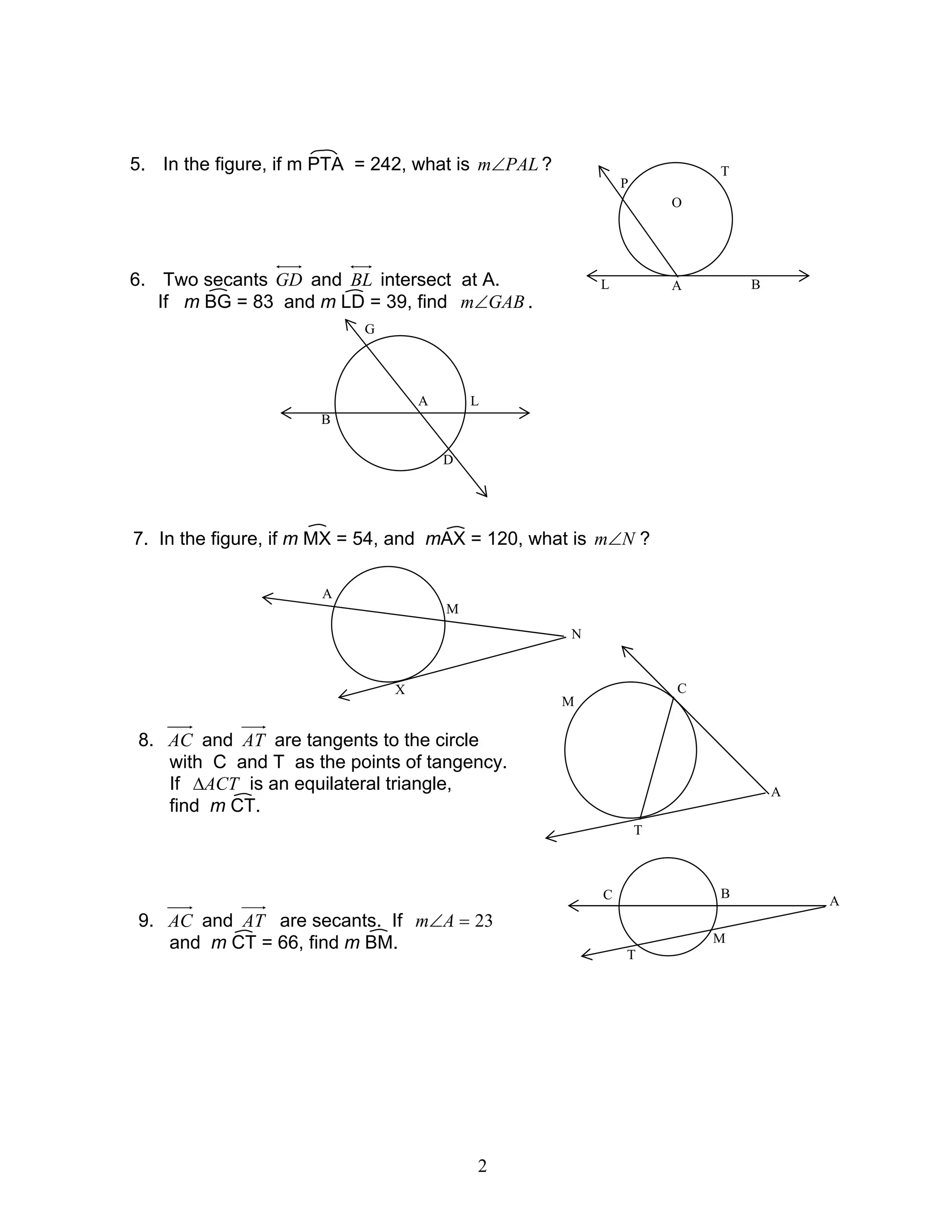 2
5. In the figure, if m PTA = 242, what is PALm∠ ?
6. Two secants GD and BL intersect at A.
If m BG = 83 and m LD = 39, find GABm∠ .
7. In the figure, if m MX = 54, and mAX = 120, what is Nm∠ ?
8. AC and AT are tangents to the circle
with C and T as the points of tangency.
If ACT∆ is an equilateral triangle,
find m CT.
9. AC and AT are secants. If 23=∠Am
and m CT = 66, find m BM.
A
T
BL
P
O
G
L
D
A
B
N
X
M
A
A
C
T
M
A
B
M
C
T
 