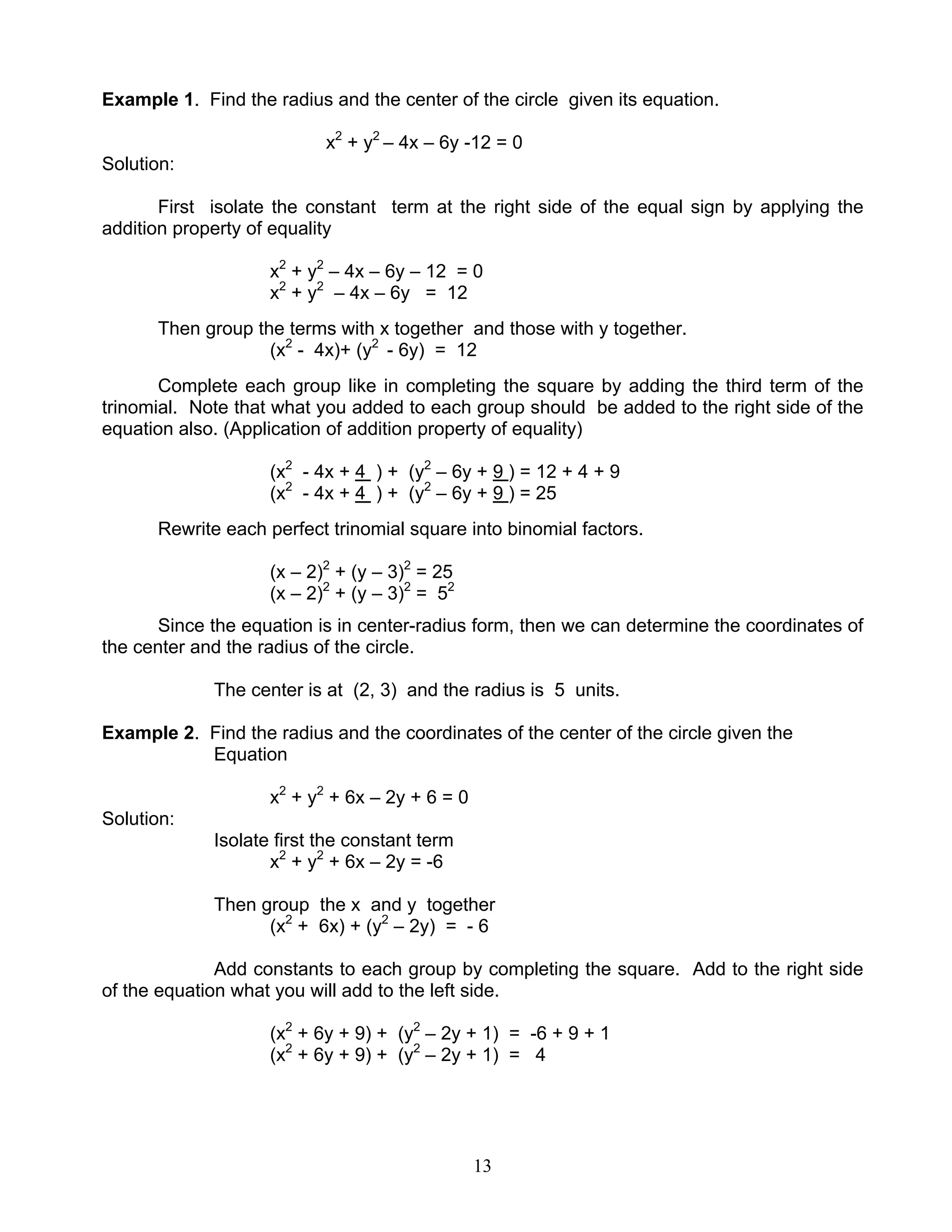 13
Example 1. Find the radius and the center of the circle given its equation.
x2
+ y2
– 4x – 6y -12 = 0
Solution:
First isolate the constant term at the right side of the equal sign by applying the
addition property of equality
x2
+ y2
– 4x – 6y – 12 = 0
x2
+ y2
– 4x – 6y = 12
Then group the terms with x together and those with y together.
(x2
- 4x)+ (y2
- 6y) = 12
Complete each group like in completing the square by adding the third term of the
trinomial. Note that what you added to each group should be added to the right side of the
equation also. (Application of addition property of equality)
(x2
- 4x + 4 ) + (y2
– 6y + 9 ) = 12 + 4 + 9
(x2
- 4x + 4 ) + (y2
– 6y + 9 ) = 25
Rewrite each perfect trinomial square into binomial factors.
(x – 2)2
+ (y – 3)2
= 25
(x – 2)2
+ (y – 3)2
= 52
Since the equation is in center-radius form, then we can determine the coordinates of
the center and the radius of the circle.
The center is at (2, 3) and the radius is 5 units.
Example 2. Find the radius and the coordinates of the center of the circle given the
Equation
x2
+ y2
+ 6x – 2y + 6 = 0
Solution:
Isolate first the constant term
x2
+ y2
+ 6x – 2y = -6
Then group the x and y together
(x2
+ 6x) + (y2
– 2y) = - 6
Add constants to each group by completing the square. Add to the right side
of the equation what you will add to the left side.
(x2
+ 6y + 9) + (y2
– 2y + 1) = -6 + 9 + 1
(x2
+ 6y + 9) + (y2
– 2y + 1) = 4
 