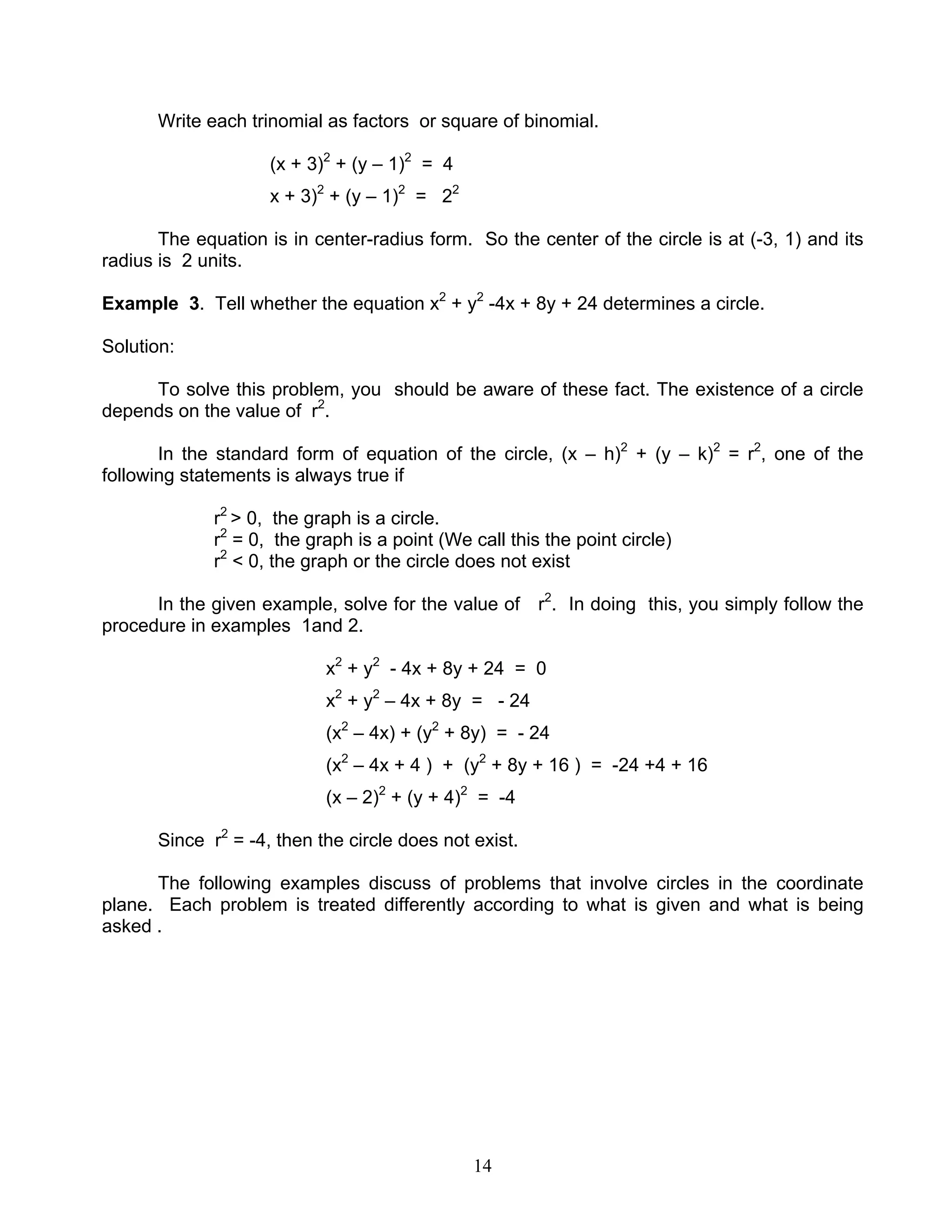 14
Write each trinomial as factors or square of binomial.
(x + 3)2
+ (y – 1)2
= 4
x + 3)2
+ (y – 1)2
= 22
The equation is in center-radius form. So the center of the circle is at (-3, 1) and its
radius is 2 units.
Example 3. Tell whether the equation x2
+ y2
-4x + 8y + 24 determines a circle.
Solution:
To solve this problem, you should be aware of these fact. The existence of a circle
depends on the value of r2
.
In the standard form of equation of the circle, (x – h)2
+ (y – k)2
= r2
, one of the
following statements is always true if
r2
> 0, the graph is a circle.
r2
= 0, the graph is a point (We call this the point circle)
r2
< 0, the graph or the circle does not exist
In the given example, solve for the value of r2
. In doing this, you simply follow the
procedure in examples 1and 2.
x2
+ y2
- 4x + 8y + 24 = 0
x2
+ y2
– 4x + 8y = - 24
(x2
– 4x) + (y2
+ 8y) = - 24
(x2
– 4x + 4 ) + (y2
+ 8y + 16 ) = -24 +4 + 16
(x – 2)2
+ (y + 4)2
= -4
Since r2
= -4, then the circle does not exist.
The following examples discuss of problems that involve circles in the coordinate
plane. Each problem is treated differently according to what is given and what is being
asked .
 