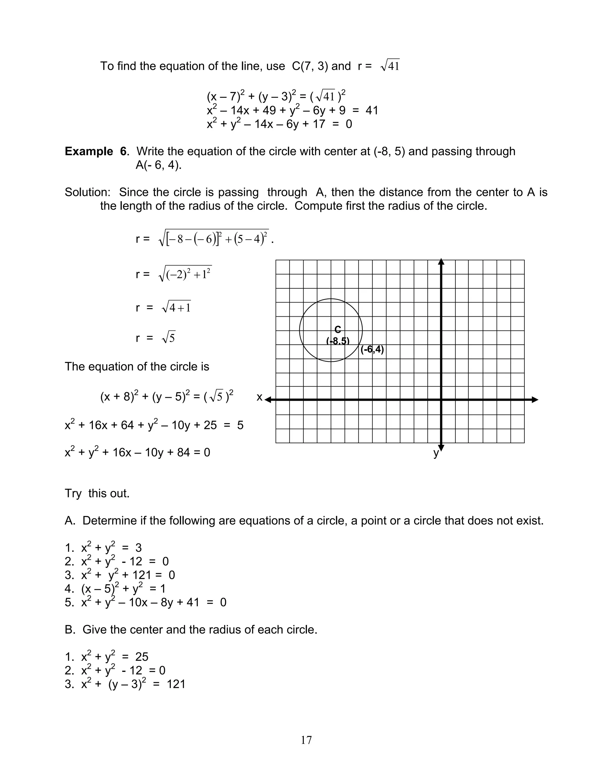 17
To find the equation of the line, use C(7, 3) and r = 41
(x – 7)2
+ (y – 3)2
= ( 41 )2
x2
– 14x + 49 + y2
– 6y + 9 = 41
x2
+ y2
– 14x – 6y + 17 = 0
Example 6. Write the equation of the circle with center at (-8, 5) and passing through
A(- 6, 4).
Solution: Since the circle is passing through A, then the distance from the center to A is
the length of the radius of the circle. Compute first the radius of the circle.
r = ( )[ ] ( )22
4568 −+−−− .
r = 22
1)2( +−
r = 14 +
r = 5
The equation of the circle is
(x + 8)2
+ (y – 5)2
= ( 5 )2
x
x2
+ 16x + 64 + y2
– 10y + 25 = 5
x2
+ y2
+ 16x – 10y + 84 = 0 y
Try this out.
A. Determine if the following are equations of a circle, a point or a circle that does not exist.
1. x2
+ y2
= 3
2. x2
+ y2
- 12 = 0
3. x2
+ y2
+ 121 = 0
4. (x – 5)2
+ y2
= 1
5. x2
+ y2
– 10x – 8y + 41 = 0
B. Give the center and the radius of each circle.
1. x2
+ y2
= 25
2. x2
+ y2
- 12 = 0
3. x2
+ (y – 3)2
= 121
C
(-8,5)
(-6,4)
 