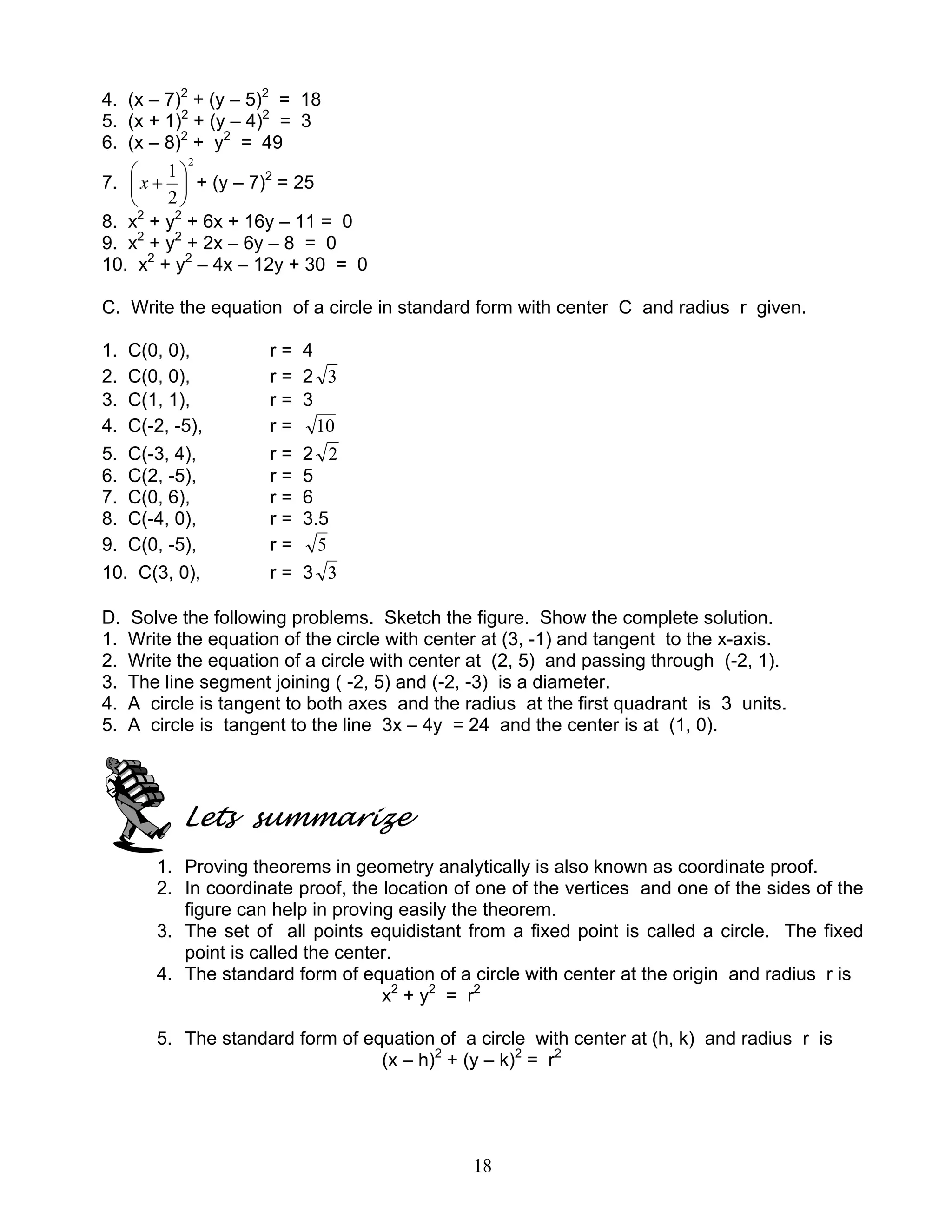 18
4. (x – 7)2
+ (y – 5)2
= 18
5. (x + 1)2
+ (y – 4)2
= 3
6. (x – 8)2
+ y2
= 49
7.
2
2
1






+x + (y – 7)2
= 25
8. x2
+ y2
+ 6x + 16y – 11 = 0
9. x2
+ y2
+ 2x – 6y – 8 = 0
10. x2
+ y2
– 4x – 12y + 30 = 0
C. Write the equation of a circle in standard form with center C and radius r given.
1. C(0, 0), r = 4
2. C(0, 0), r = 2 3
3. C(1, 1), r = 3
4. C(-2, -5), r = 10
5. C(-3, 4), r = 2 2
6. C(2, -5), r = 5
7. C(0, 6), r = 6
8. C(-4, 0), r = 3.5
9. C(0, -5), r = 5
10. C(3, 0), r = 3 3
D. Solve the following problems. Sketch the figure. Show the complete solution.
1. Write the equation of the circle with center at (3, -1) and tangent to the x-axis.
2. Write the equation of a circle with center at (2, 5) and passing through (-2, 1).
3. The line segment joining ( -2, 5) and (-2, -3) is a diameter.
4. A circle is tangent to both axes and the radius at the first quadrant is 3 units.
5. A circle is tangent to the line 3x – 4y = 24 and the center is at (1, 0).
Lets summarize
1. Proving theorems in geometry analytically is also known as coordinate proof.
2. In coordinate proof, the location of one of the vertices and one of the sides of the
figure can help in proving easily the theorem.
3. The set of all points equidistant from a fixed point is called a circle. The fixed
point is called the center.
4. The standard form of equation of a circle with center at the origin and radius r is
x2
+ y2
= r2
5. The standard form of equation of a circle with center at (h, k) and radius r is
(x – h)2
+ (y – k)2
= r2
 