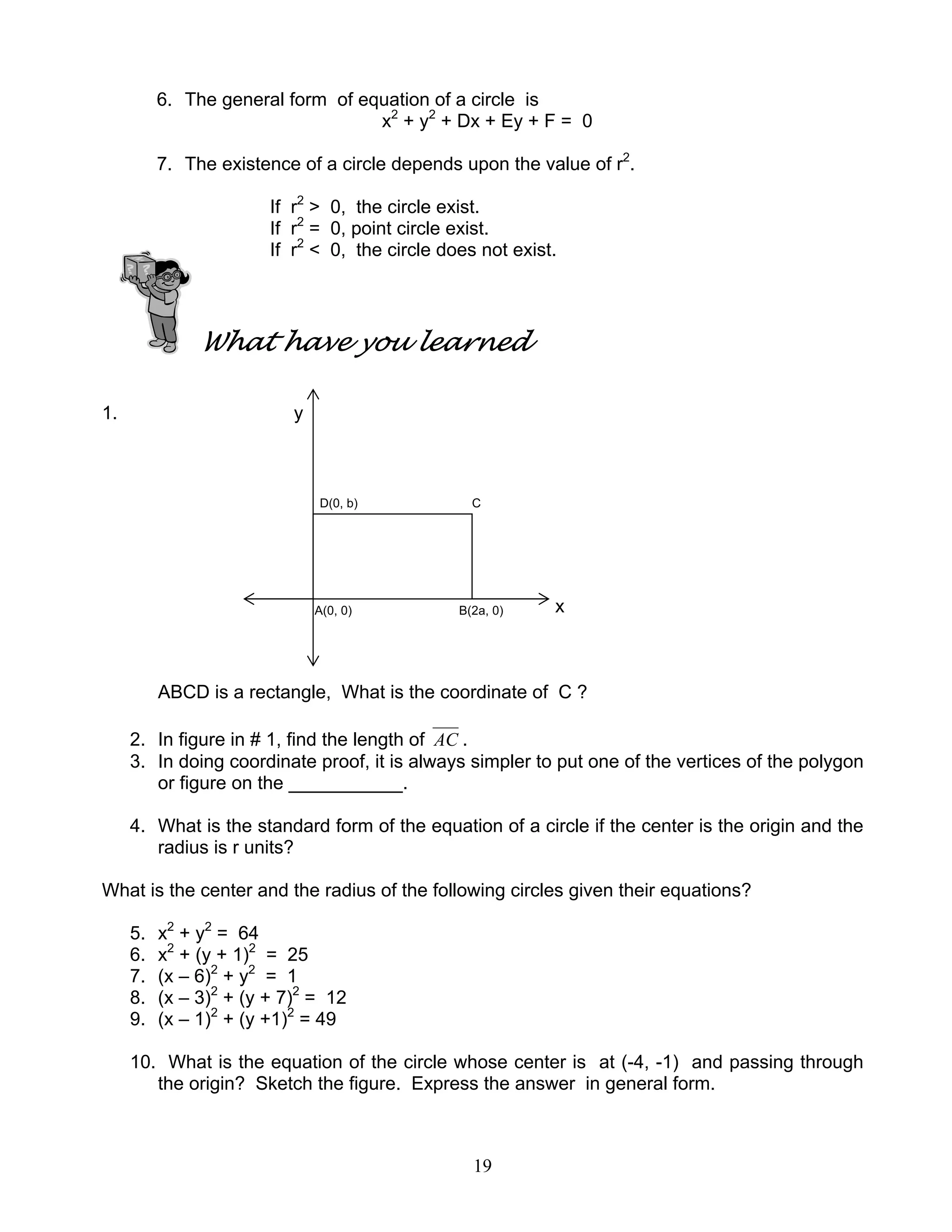 19
6. The general form of equation of a circle is
x2
+ y2
+ Dx + Ey + F = 0
7. The existence of a circle depends upon the value of r2
.
If r2
> 0, the circle exist.
If r2
= 0, point circle exist.
If r2
< 0, the circle does not exist.
What have you learned
1. y
D(0, b) C
A(0, 0) B(2a, 0) x
ABCD is a rectangle, What is the coordinate of C ?
2. In figure in # 1, find the length of AC .
3. In doing coordinate proof, it is always simpler to put one of the vertices of the polygon
or figure on the ___________.
4. What is the standard form of the equation of a circle if the center is the origin and the
radius is r units?
What is the center and the radius of the following circles given their equations?
5. x2
+ y2
= 64
6. x2
+ (y + 1)2
= 25
7. (x – 6)2
+ y2
= 1
8. (x – 3)2
+ (y + 7)2
= 12
9. (x – 1)2
+ (y +1)2
= 49
10. What is the equation of the circle whose center is at (-4, -1) and passing through
the origin? Sketch the figure. Express the answer in general form.
 