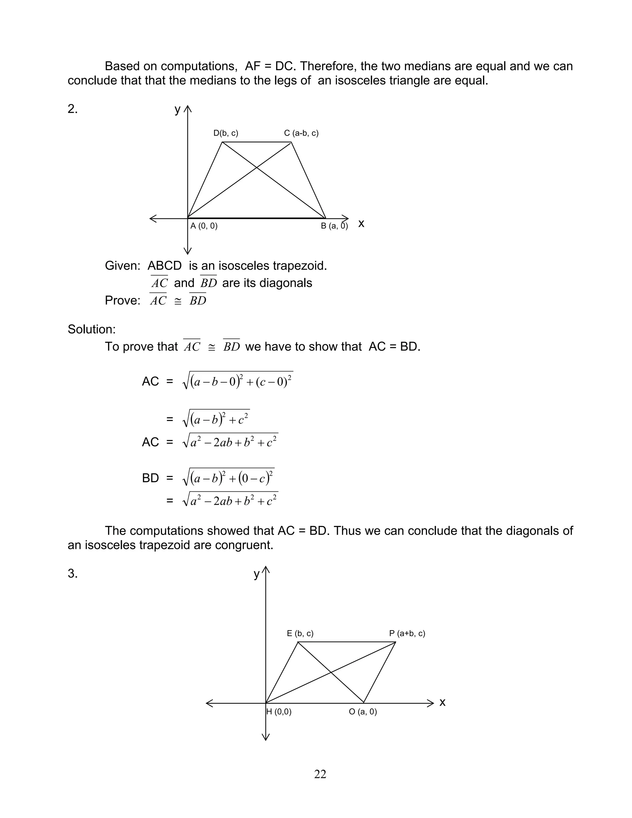 22
Based on computations, AF = DC. Therefore, the two medians are equal and we can
conclude that that the medians to the legs of an isosceles triangle are equal.
2. y
D(b, c) C (a-b, c)
A (0, 0) B (a, 0) x
Given: ABCD is an isosceles trapezoid.
AC and BD are its diagonals
Prove: AC ≅ BD
Solution:
To prove that AC ≅ BD we have to show that AC = BD.
AC = ( ) 22
)0(0 −+−− cba
= ( ) 22
cba +−
AC = 222
2 cbaba ++−
BD = ( ) ( )22
0 cba −+−
= 222
2 cbaba ++−
The computations showed that AC = BD. Thus we can conclude that the diagonals of
an isosceles trapezoid are congruent.
3. y
E (b, c) P (a+b, c)
x
H (0,0) O (a, 0)
 