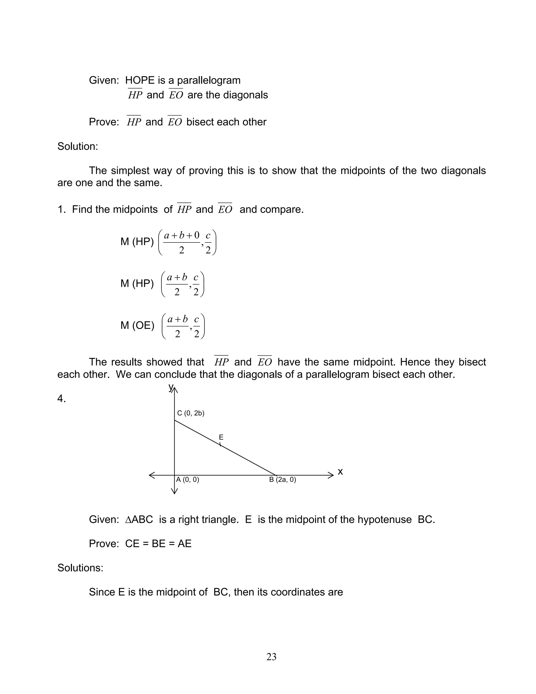 23
Given: HOPE is a parallelogram
HP and EO are the diagonals
Prove: HP and EO bisect each other
Solution:
The simplest way of proving this is to show that the midpoints of the two diagonals
are one and the same.
1. Find the midpoints of HP and EO and compare.
M (HP) 




 ++
2
,
2
0 cba
M (HP) 




 +
2
,
2
cba
M (OE) 




 +
2
,
2
cba
The results showed that HP and EO have the same midpoint. Hence they bisect
each other. We can conclude that the diagonals of a parallelogram bisect each other.
y
4.
C (0, 2b)
E
x
A (0, 0) B (2a, 0)
Given: ∆ABC is a right triangle. E is the midpoint of the hypotenuse BC.
Prove: CE = BE = AE
Solutions:
Since E is the midpoint of BC, then its coordinates are
 