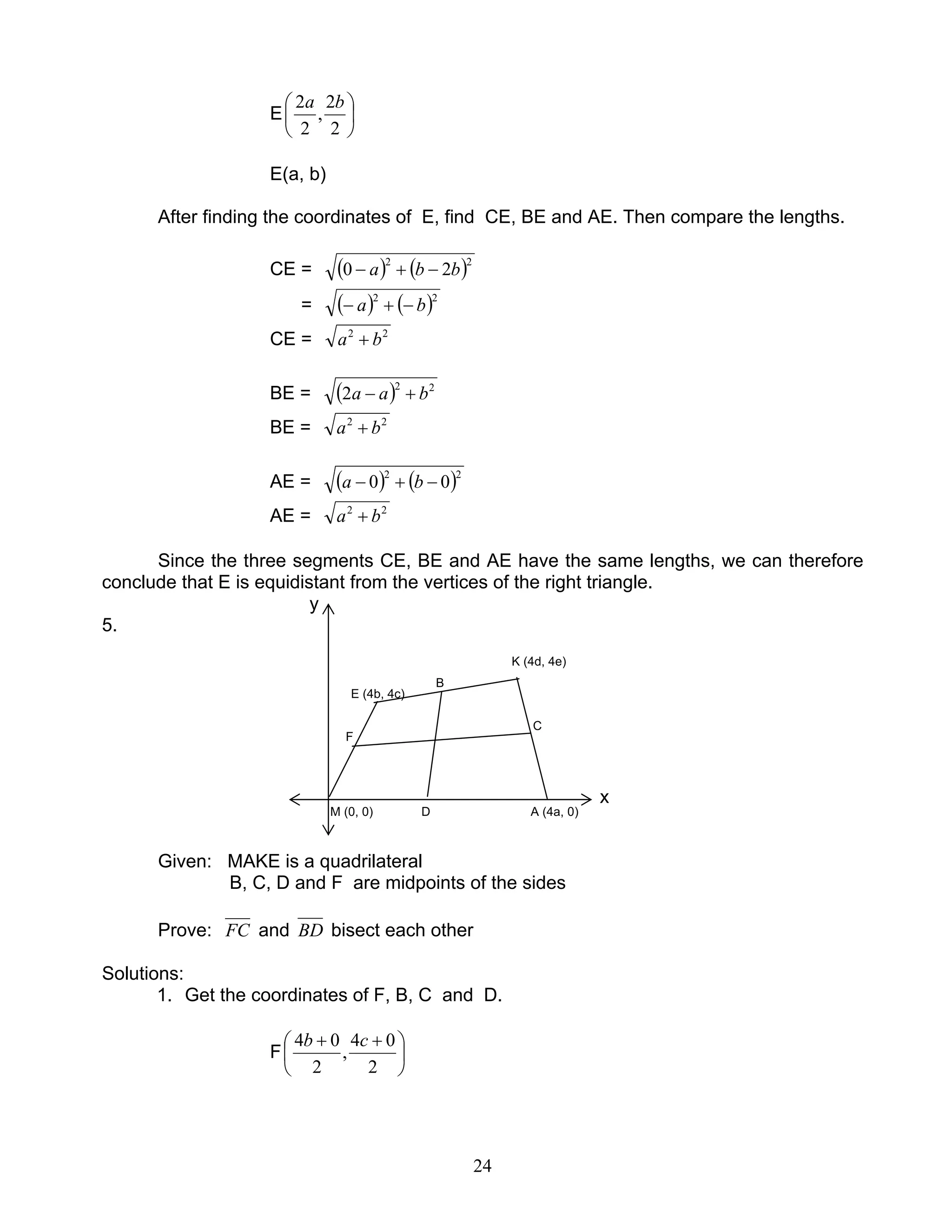 24
E 





2
2
,
2
2 ba
E(a, b)
After finding the coordinates of E, find CE, BE and AE. Then compare the lengths.
CE = ( ) ( )22
20 bba −+−
= ( ) ( )22
ba −+−
CE = 22
ba +
BE = ( ) 22
2 baa +−
BE = 22
ba +
AE = ( ) ( )22
00 −+− ba
AE = 22
ba +
Since the three segments CE, BE and AE have the same lengths, we can therefore
conclude that E is equidistant from the vertices of the right triangle.
y
5.
K (4d, 4e)
E (4b, 4c)
B
F
C
x
M (0, 0) D A (4a, 0)
Given: MAKE is a quadrilateral
B, C, D and F are midpoints of the sides
Prove: FC and BD bisect each other
Solutions:
1. Get the coordinates of F, B, C and D.
F 




 ++
2
04
,
2
04 cb
 