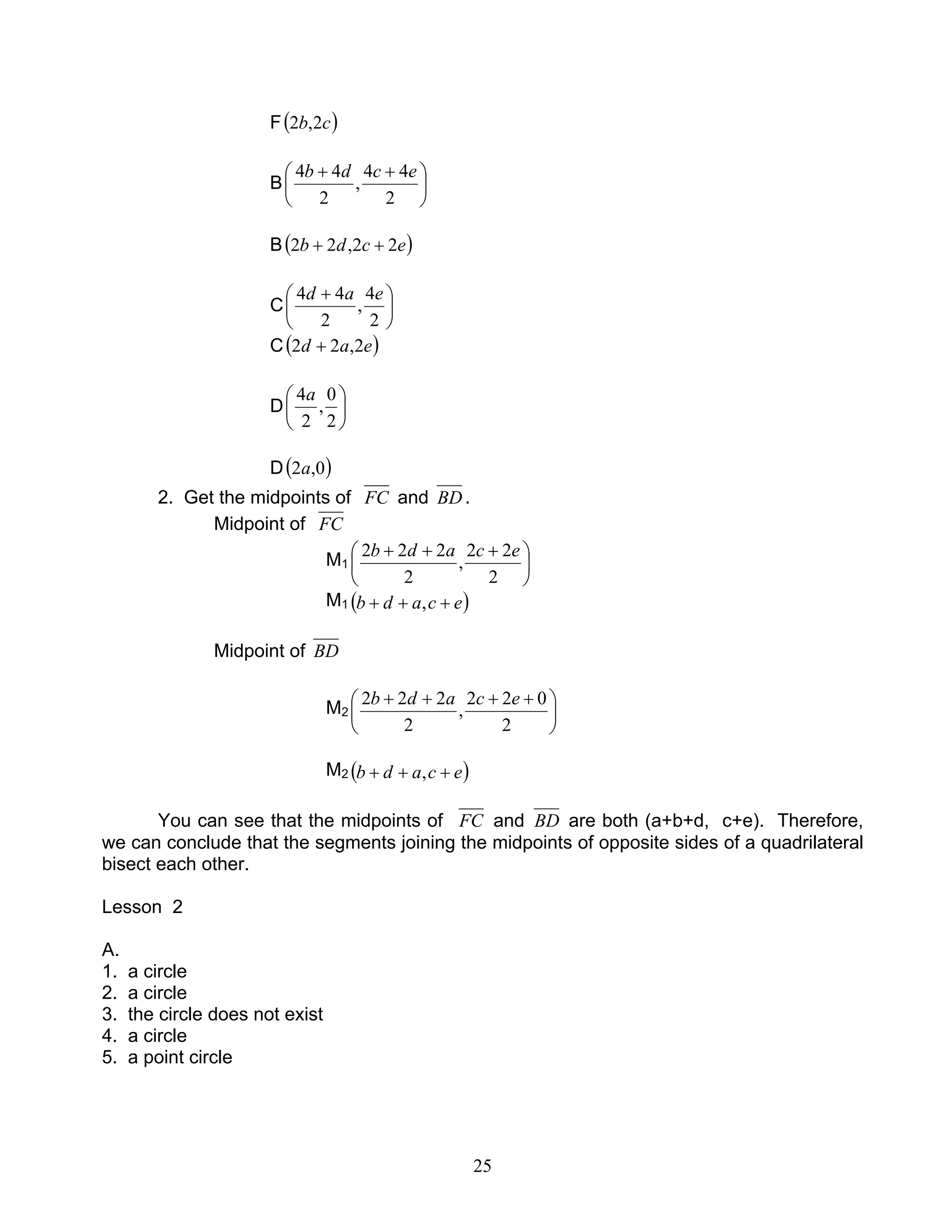 25
F( )cb 2,2
B 




 ++
2
44
,
2
44 ecdb
B( )ecdb 22,22 ++
C 




 +
2
4
,
2
44 ead
C( )ead 2,22 +
D 





2
0
,
2
4a
D( )0,2a
2. Get the midpoints of FC and BD.
Midpoint of FC
M1 




 +++
2
22
,
2
222 ecadb
M1 ( )ecadb +++ ,
Midpoint of BD
M2 




 ++++
2
022
,
2
222 ecadb
M2 ( )ecadb +++ ,
You can see that the midpoints of FC and BD are both (a+b+d, c+e). Therefore,
we can conclude that the segments joining the midpoints of opposite sides of a quadrilateral
bisect each other.
Lesson 2
A.
1. a circle
2. a circle
3. the circle does not exist
4. a circle
5. a point circle
 
