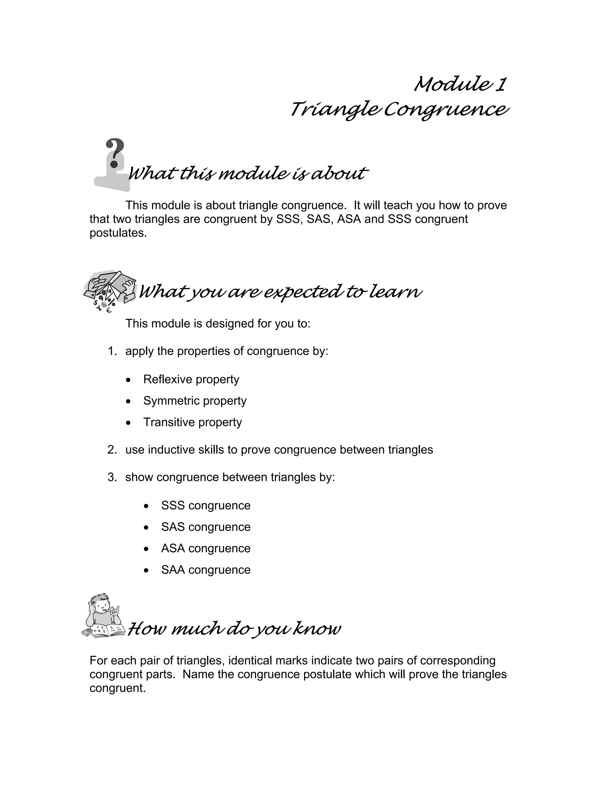 Module 1
Triangle Congruence
What this module is about
This module is about triangle congruence. It will teach you how to prove
that two triangles are congruent by SSS, SAS, ASA and SSS congruent
postulates.
What you are expected to learn
This module is designed for you to:
1. apply the properties of congruence by:
• Reflexive property
• Symmetric property
• Transitive property
2. use inductive skills to prove congruence between triangles
3. show congruence between triangles by:
• SSS congruence
• SAS congruence
• ASA congruence
• SAA congruence
How much do you know
For each pair of triangles, identical marks indicate two pairs of corresponding
congruent parts. Name the congruence postulate which will prove the triangles
congruent.
 