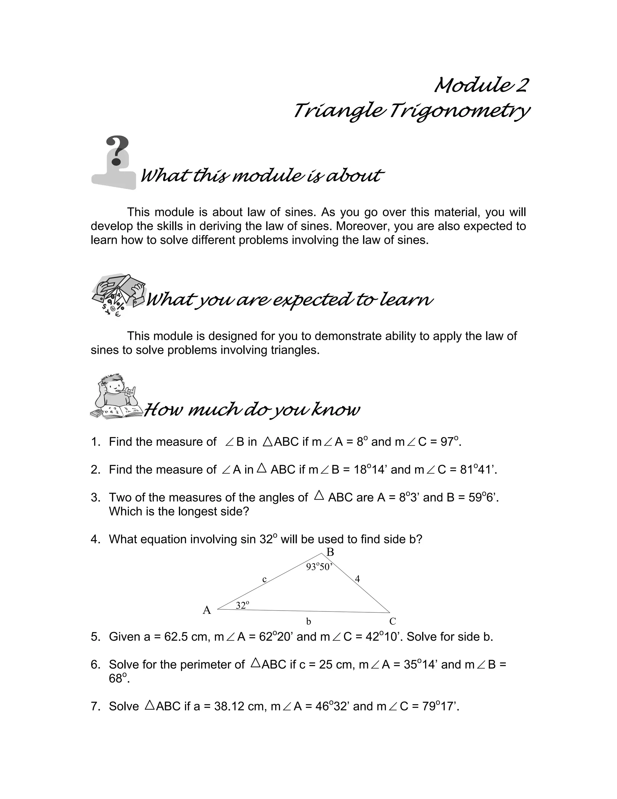 93o
50’
32o
c 4
b C
Module 2
Triangle Trigonometry
What this module is about
This module is about law of sines. As you go over this material, you will
develop the skills in deriving the law of sines. Moreover, you are also expected to
learn how to solve different problems involving the law of sines.
What you are expected to learn
This module is designed for you to demonstrate ability to apply the law of
sines to solve problems involving triangles.
How much do you know
1. Find the measure of ∠ B in ABC if m∠ A = 8o
and m∠ C = 97o
.
2. Find the measure of ∠ A in ABC if m∠ B = 18o
14’ and m∠ C = 81o
41’.
3. Two of the measures of the angles of ABC are A = 8o
3’ and B = 59o
6’.
Which is the longest side?
4. What equation involving sin 32o
will be used to find side b?
5. Given a = 62.5 cm, m∠ A = 62o
20’ and m∠ C = 42o
10’. Solve for side b.
6. Solve for the perimeter of ABC if c = 25 cm, m∠ A = 35o
14’ and m∠ B =
68o
.
7. Solve ABC if a = 38.12 cm, m∠ A = 46o
32’ and m∠ C = 79o
17’.
A
B
 