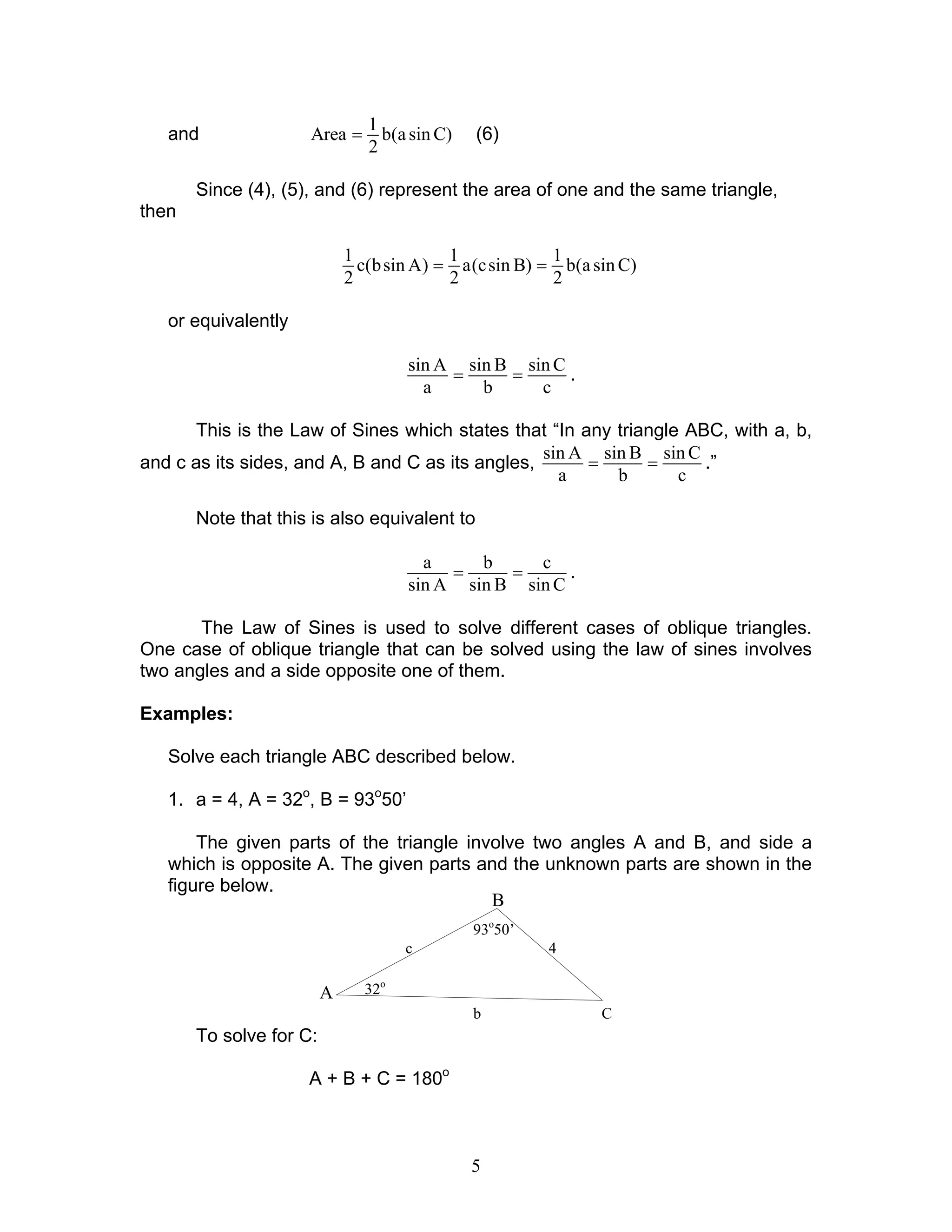 5
93o
50’
32o
c 4
b C
B
A
and
1
Area b(asin C)
2
= (6)
Since (4), (5), and (6) represent the area of one and the same triangle,
then
1 1 1
c(bsin A) a(csin B) b(asin C)
2 2 2
= =
or equivalently
sin A sin B sin C
a b c
= = .
This is the Law of Sines which states that “In any triangle ABC, with a, b,
and c as its sides, and A, B and C as its angles,
sin A sin B sin C
a b c
= = .”
Note that this is also equivalent to
a b c
sin A sin B sin C
= = .
The Law of Sines is used to solve different cases of oblique triangles.
One case of oblique triangle that can be solved using the law of sines involves
two angles and a side opposite one of them.
Examples:
Solve each triangle ABC described below.
1. a = 4, A = 32o
, B = 93o
50’
The given parts of the triangle involve two angles A and B, and side a
which is opposite A. The given parts and the unknown parts are shown in the
figure below.
To solve for C:
A + B + C = 180o
 
