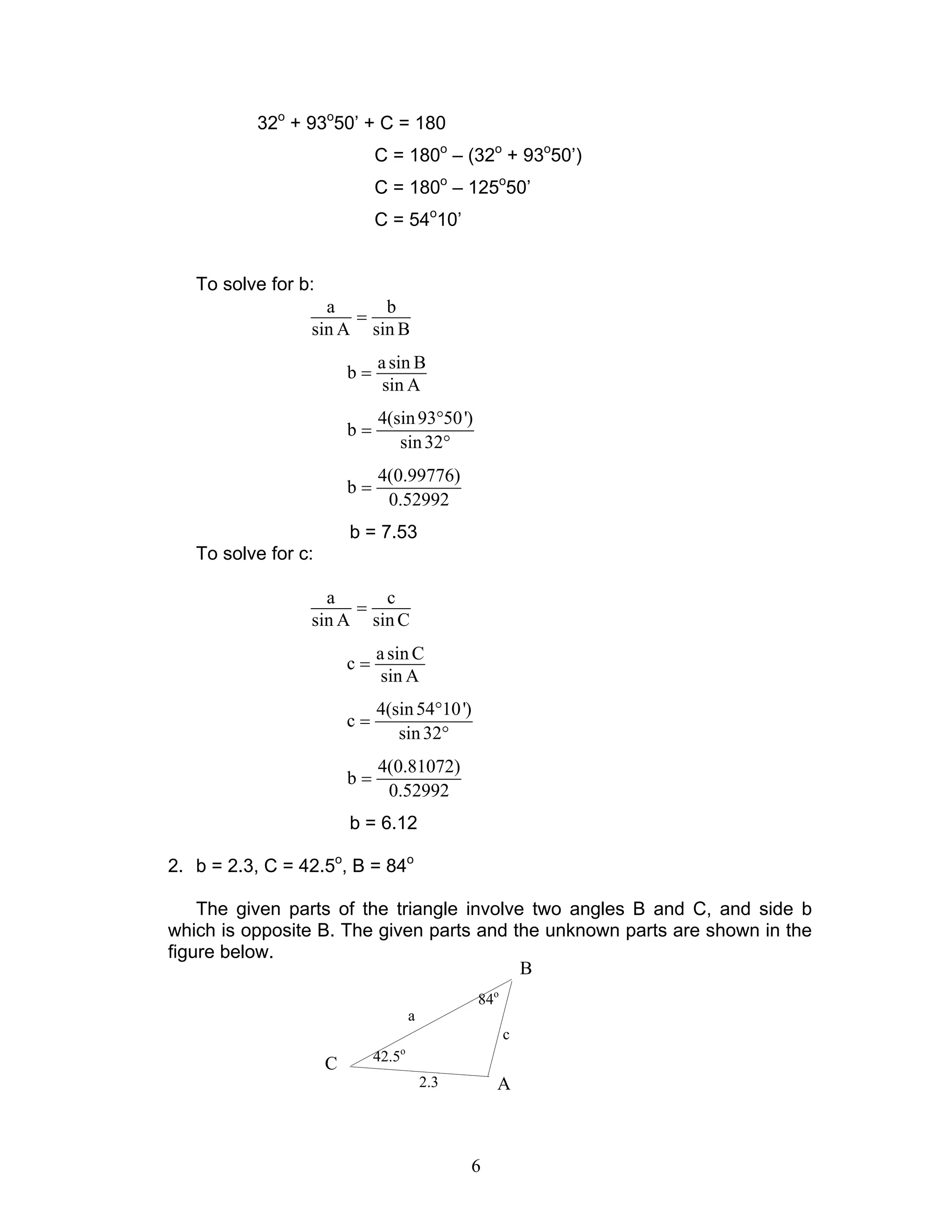 6
32o
+ 93o
50’ + C = 180
C = 180o
– (32o
+ 93o
50’)
C = 180o
– 125o
50’
C = 54o
10’
To solve for b:
a b
sin A sin B
=
asin B
b
sin A
=
4(sin93 50')
b
sin32
°
=
°
4(0.99776)
b
0.52992
=
b = 7.53
To solve for c:
a c
sin A sin C
=
asin C
c
sin A
=
4(sin54 10')
c
sin32
°
=
°
4(0.81072)
b
0.52992
=
b = 6.12
2. b = 2.3, C = 42.5o
, B = 84o
The given parts of the triangle involve two angles B and C, and side b
which is opposite B. The given parts and the unknown parts are shown in the
figure below.
84o
42.5o
a
2.3
c
B
C
A
 