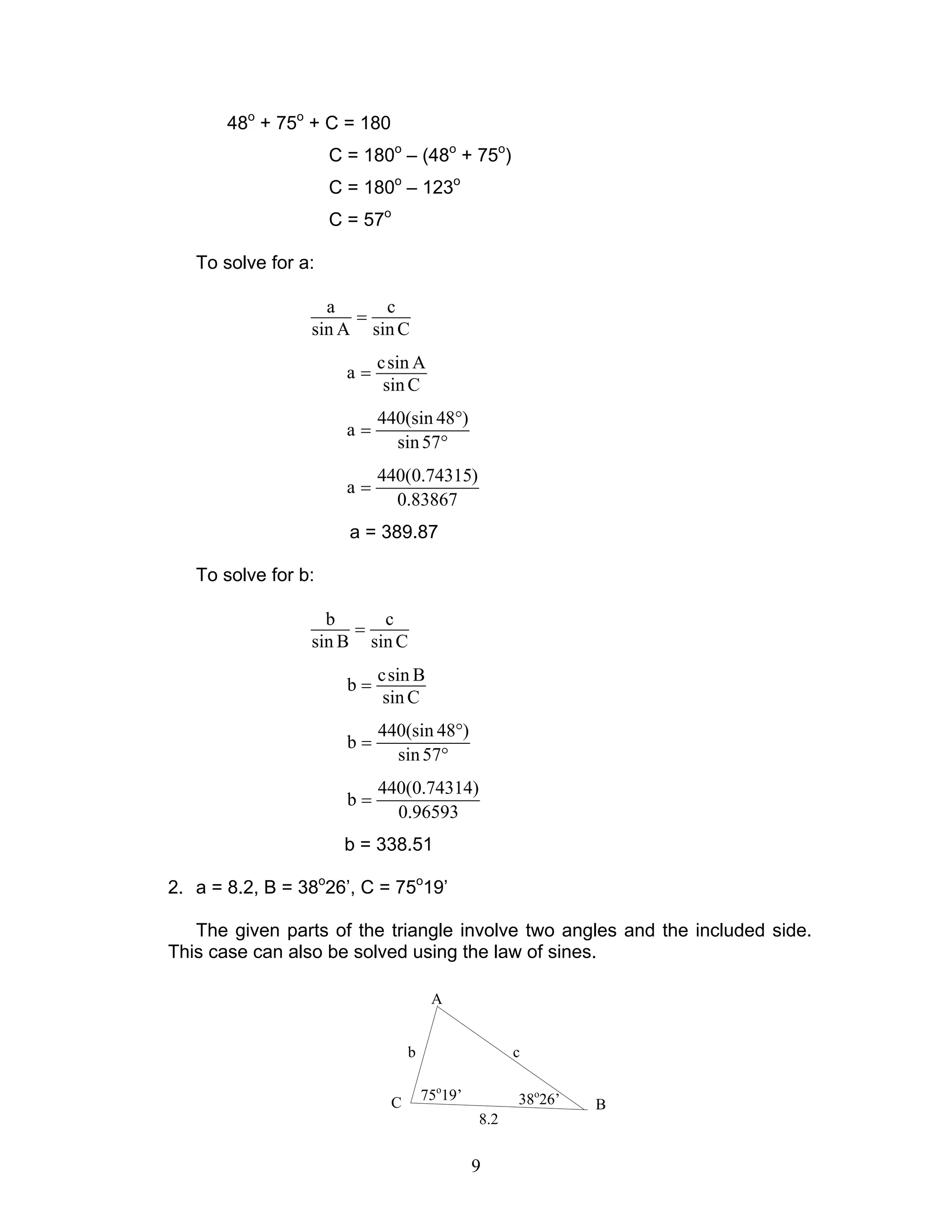 9
48o
+ 75o
+ C = 180
C = 180o
– (48o
+ 75o
)
C = 180o
– 123o
C = 57o
To solve for a:
a c
sin A sin C
=
csin A
a
sin C
=
440(sin 48 )
a
sin57
°
=
°
440(0.74315)
a
0.83867
=
a = 389.87
To solve for b:
b c
sin B sin C
=
csin B
b
sin C
=
440(sin 48 )
b
sin57
°
=
°
440(0.74314)
b
0.96593
=
b = 338.51
2. a = 8.2, B = 38o
26’, C = 75o
19’
The given parts of the triangle involve two angles and the included side.
This case can also be solved using the law of sines.
38o
26’75o
19’
8.2
b c
A
BC
 