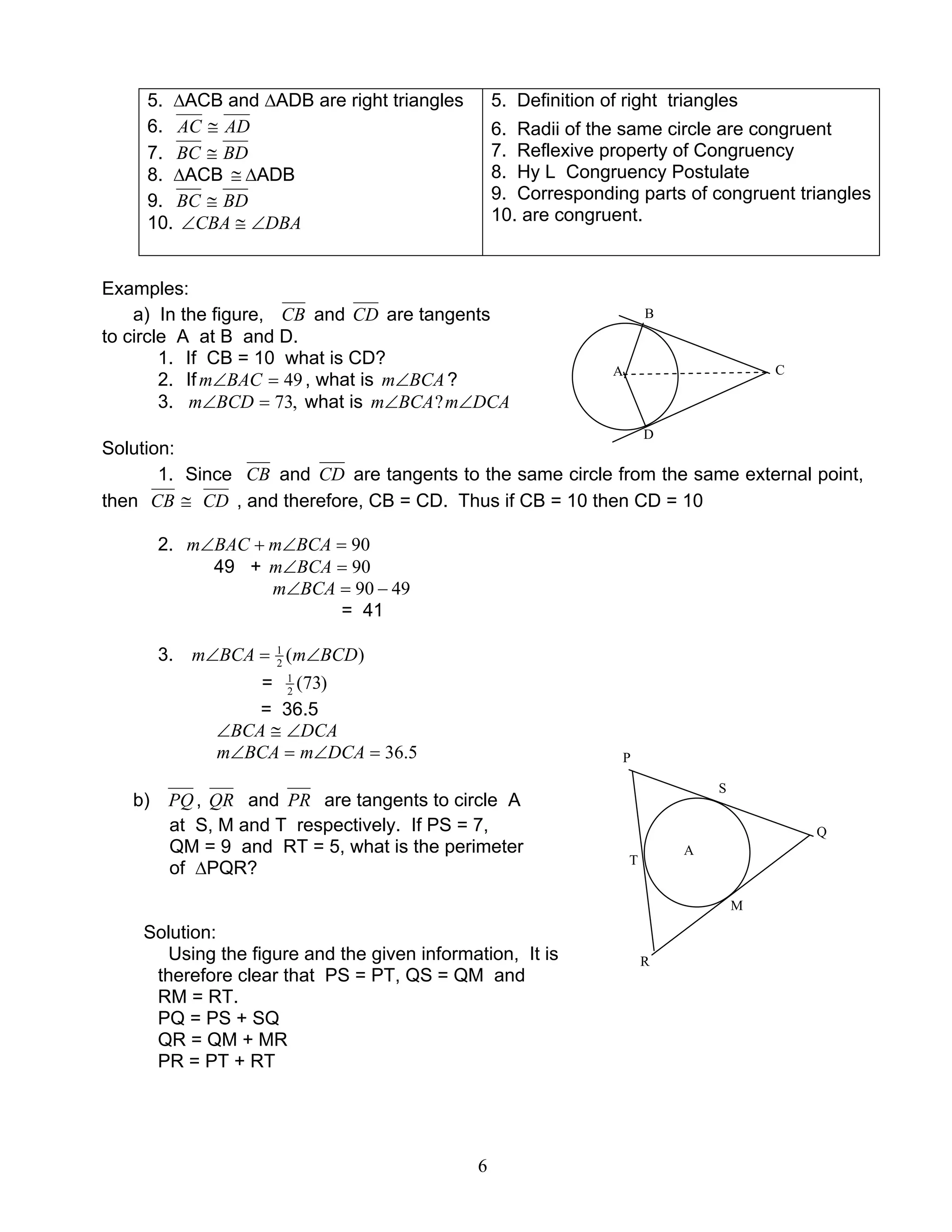 6
5. ∆ACB and ∆ADB are right triangles
6. ADAC ≅
7. BDBC ≅
8. ∆ACB ≅ ∆ADB
9. BDBC ≅
10. DBACBA ∠≅∠
5. Definition of right triangles
6. Radii of the same circle are congruent
7. Reflexive property of Congruency
8. Hy L Congruency Postulate
9. Corresponding parts of congruent triangles
10. are congruent.
Examples:
a) In the figure, CB and CD are tangents
to circle A at B and D.
1. If CB = 10 what is CD?
2. If 49=∠BACm , what is BCAm∠ ?
3. ,73=∠BCDm what is DCAmBCAm ∠∠ ?
Solution:
1. Since CB and CD are tangents to the same circle from the same external point,
then CB ≅ CD , and therefore, CB = CD. Thus if CB = 10 then CD = 10
2. 90=∠+∠ BCAmBACm
49 + 90=∠BCAm
4990 −=∠BCAm
= 41
3. )(2
1
BCDmBCAm ∠=∠
= )73(2
1
= 36.5
DCABCA ∠≅∠
5.36=∠=∠ DCAmBCAm
b) PQ, QR and PR are tangents to circle A
at S, M and T respectively. If PS = 7,
QM = 9 and RT = 5, what is the perimeter
of ∆PQR?
Solution:
Using the figure and the given information, It is
therefore clear that PS = PT, QS = QM and
RM = RT.
PQ = PS + SQ
QR = QM + MR
PR = PT + RT
C
B
D
A
P
Q
R
S
T
M
A
 