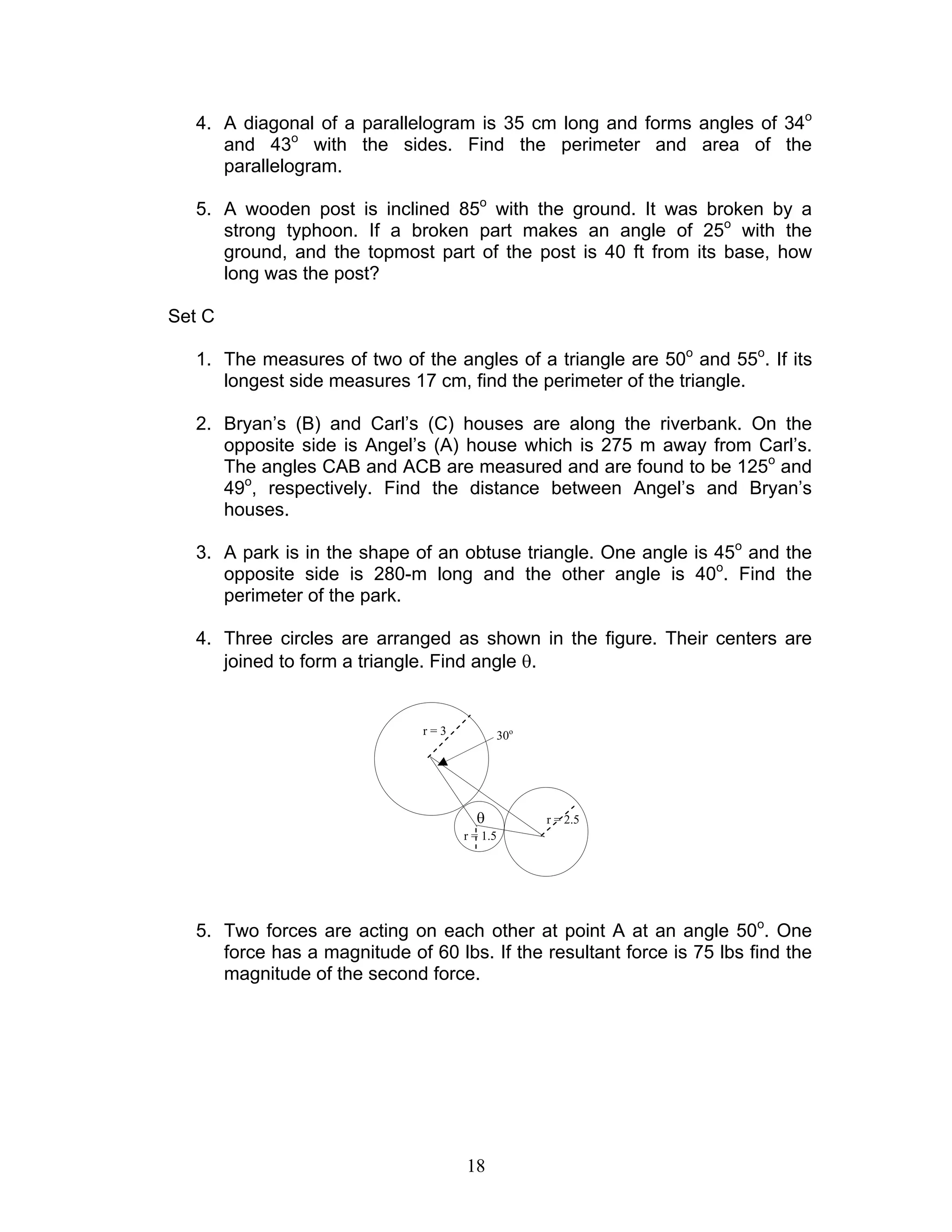 18
4. A diagonal of a parallelogram is 35 cm long and forms angles of 34o
and 43o
with the sides. Find the perimeter and area of the
parallelogram.
5. A wooden post is inclined 85o
with the ground. It was broken by a
strong typhoon. If a broken part makes an angle of 25o
with the
ground, and the topmost part of the post is 40 ft from its base, how
long was the post?
Set C
1. The measures of two of the angles of a triangle are 50o
and 55o
. If its
longest side measures 17 cm, find the perimeter of the triangle.
2. Bryan’s (B) and Carl’s (C) houses are along the riverbank. On the
opposite side is Angel’s (A) house which is 275 m away from Carl’s.
The angles CAB and ACB are measured and are found to be 125o
and
49o
, respectively. Find the distance between Angel’s and Bryan’s
houses.
3. A park is in the shape of an obtuse triangle. One angle is 45o
and the
opposite side is 280-m long and the other angle is 40o
. Find the
perimeter of the park.
4. Three circles are arranged as shown in the figure. Their centers are
joined to form a triangle. Find angle θ.
5. Two forces are acting on each other at point A at an angle 50o
. One
force has a magnitude of 60 lbs. If the resultant force is 75 lbs find the
magnitude of the second force.
r = 1.5
r = 3
r = 2.5θ
30o
 