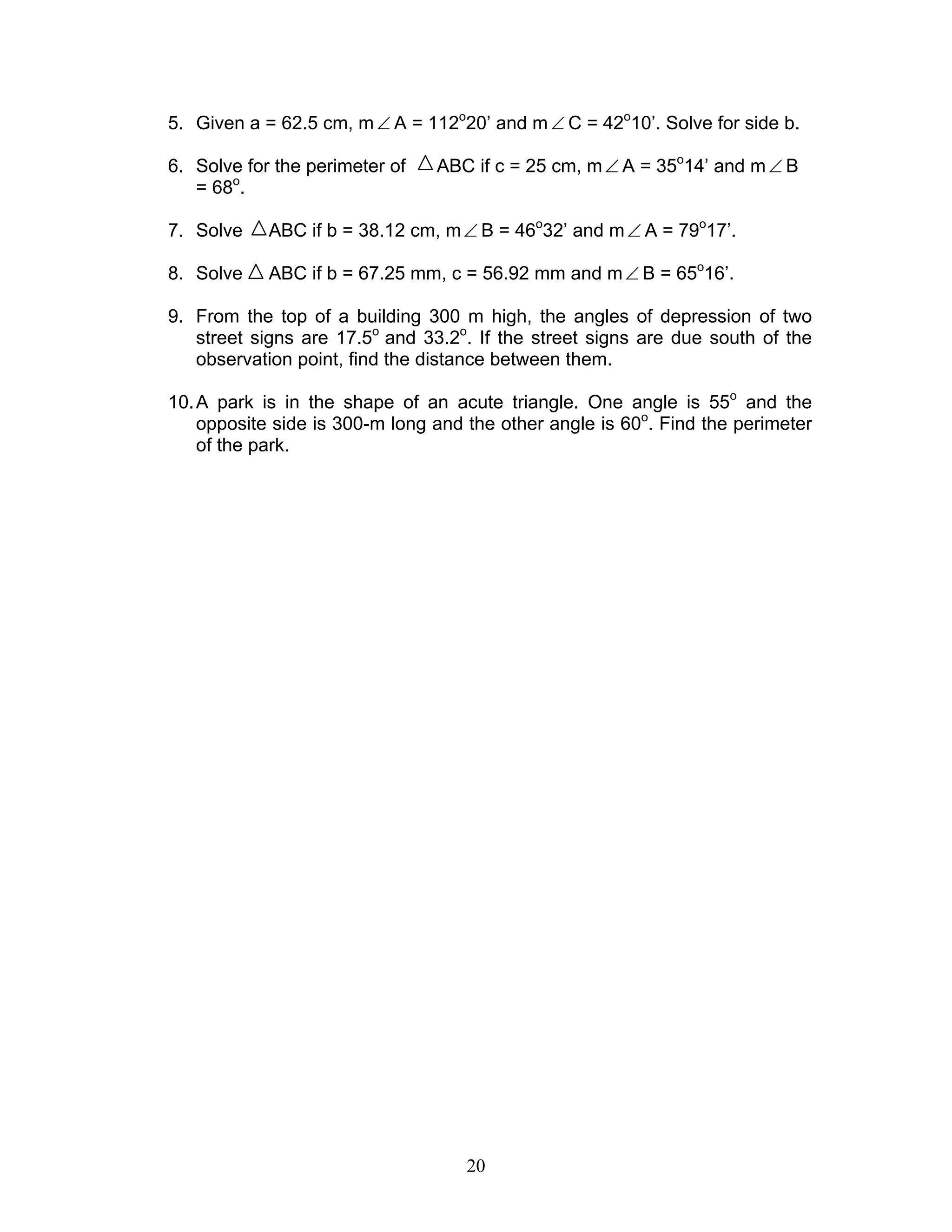20
5. Given a = 62.5 cm, m∠ A = 112o
20’ and m∠ C = 42o
10’. Solve for side b.
6. Solve for the perimeter of ABC if c = 25 cm, m∠ A = 35o
14’ and m∠ B
= 68o
.
7. Solve ABC if b = 38.12 cm, m∠ B = 46o
32’ and m∠ A = 79o
17’.
8. Solve ABC if b = 67.25 mm, c = 56.92 mm and m∠ B = 65o
16’.
9. From the top of a building 300 m high, the angles of depression of two
street signs are 17.5o
and 33.2o
. If the street signs are due south of the
observation point, find the distance between them.
10.A park is in the shape of an acute triangle. One angle is 55o
and the
opposite side is 300-m long and the other angle is 60o
. Find the perimeter
of the park.
 