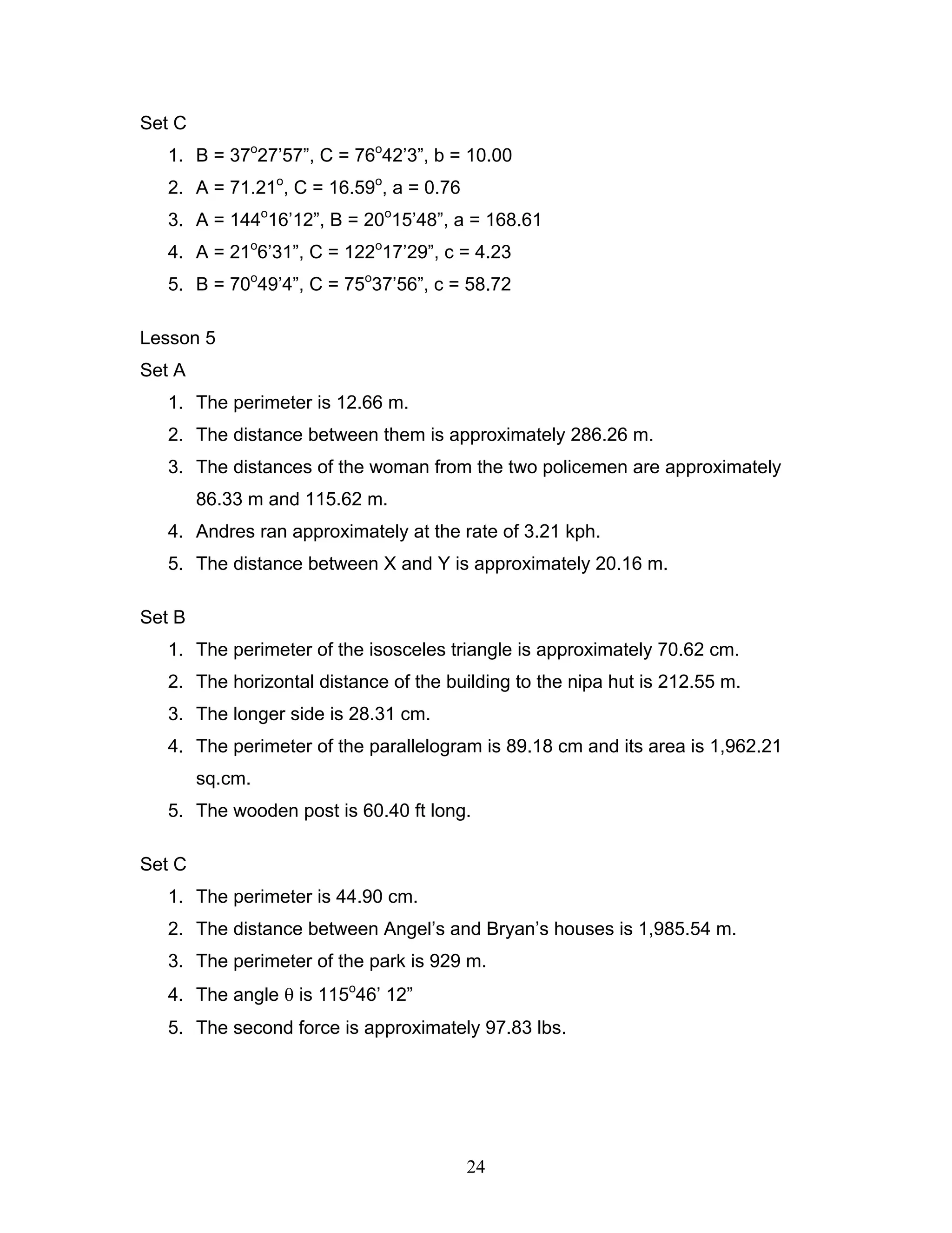 24
Set C
1. B = 37o
27’57”, C = 76o
42’3”, b = 10.00
2. A = 71.21o
, C = 16.59o
, a = 0.76
3. A = 144o
16’12”, B = 20o
15’48”, a = 168.61
4. A = 21o
6’31”, C = 122o
17’29”, c = 4.23
5. B = 70o
49’4”, C = 75o
37’56”, c = 58.72
Lesson 5
Set A
1. The perimeter is 12.66 m.
2. The distance between them is approximately 286.26 m.
3. The distances of the woman from the two policemen are approximately
86.33 m and 115.62 m.
4. Andres ran approximately at the rate of 3.21 kph.
5. The distance between X and Y is approximately 20.16 m.
Set B
1. The perimeter of the isosceles triangle is approximately 70.62 cm.
2. The horizontal distance of the building to the nipa hut is 212.55 m.
3. The longer side is 28.31 cm.
4. The perimeter of the parallelogram is 89.18 cm and its area is 1,962.21
sq.cm.
5. The wooden post is 60.40 ft long.
Set C
1. The perimeter is 44.90 cm.
2. The distance between Angel’s and Bryan’s houses is 1,985.54 m.
3. The perimeter of the park is 929 m.
4. The angle θ is 115o
46’ 12”
5. The second force is approximately 97.83 lbs.
 