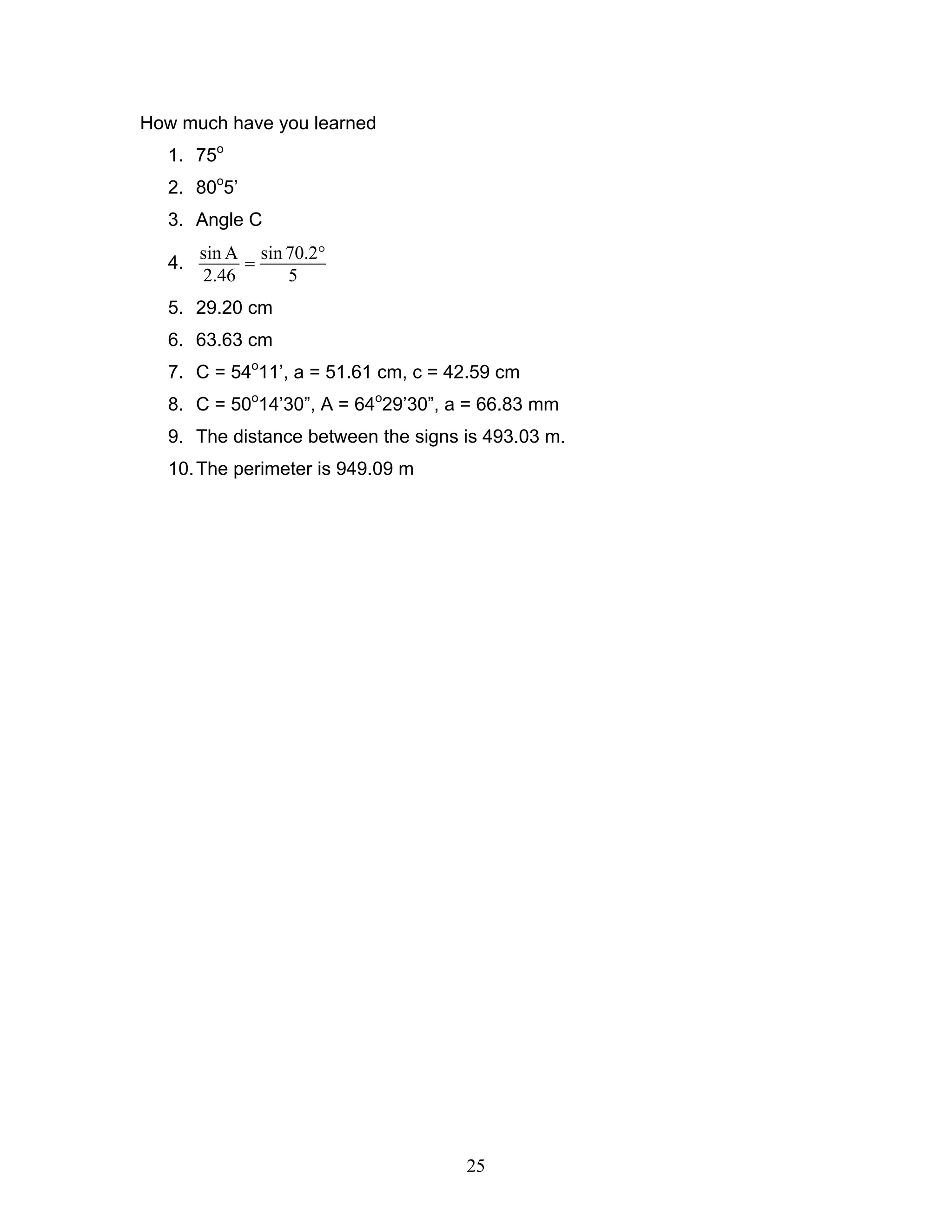 25
How much have you learned
1. 75o
2. 80o
5’
3. Angle C
4.
sin A sin 70.2
2.46 5
°
=
5. 29.20 cm
6. 63.63 cm
7. C = 54o
11’, a = 51.61 cm, c = 42.59 cm
8. C = 50o
14’30”, A = 64o
29’30”, a = 66.83 mm
9. The distance between the signs is 493.03 m.
10.The perimeter is 949.09 m
 