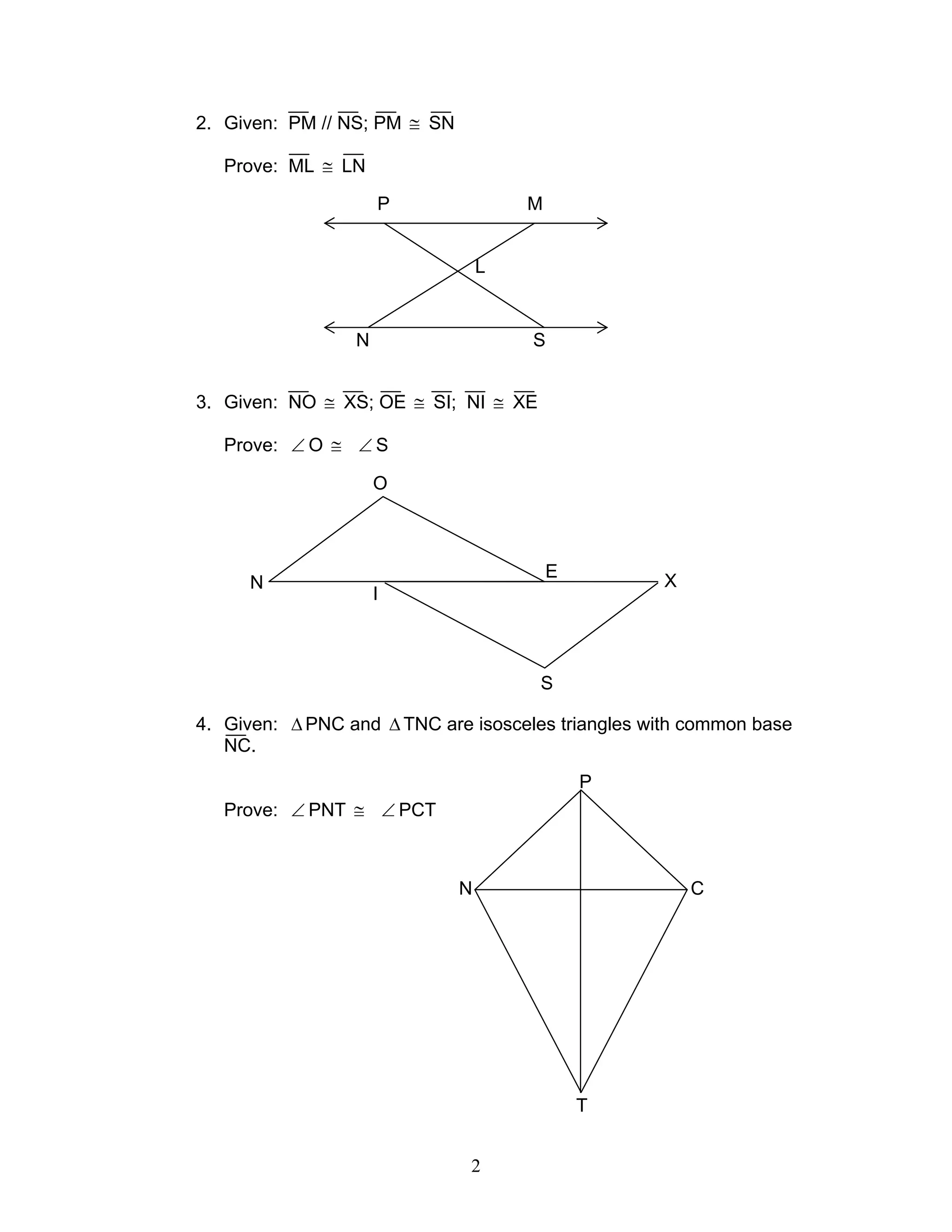 2
2. Given: PM // NS; PM ≅ SN
Prove: ML ≅ LN
3. Given: NO ≅ XS; OE ≅ SI; NI ≅ XE
Prove: ∠ O ≅ ∠ S
4. Given: ∆ PNC and ∆ TNC are isosceles triangles with common base
NC.
Prove: ∠ PNT ≅ ∠ PCT
P
N C
T
P M
N S
L
N
I
O
E
S
X
 