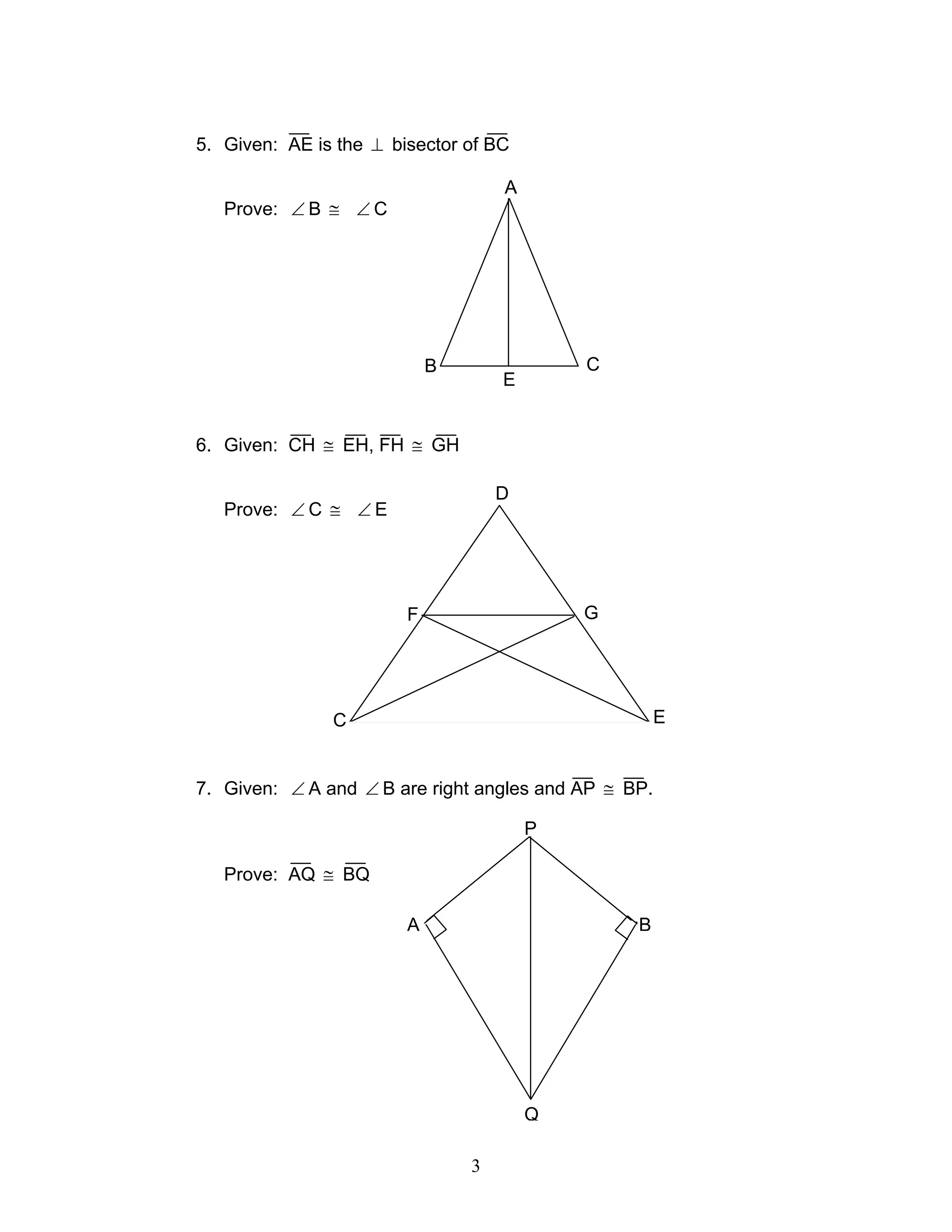 3
H
5. Given: AE is the ⊥ bisector of BC
Prove: ∠ B ≅ ∠ C
6. Given: CH ≅ EH, FH ≅ GH
Prove: ∠ C ≅ ∠ E
7. Given: ∠ A and ∠ B are right angles and AP ≅ BP.
Prove: AQ ≅ BQ
A
B C
E
D
C E
F G
P
A B
Q
 