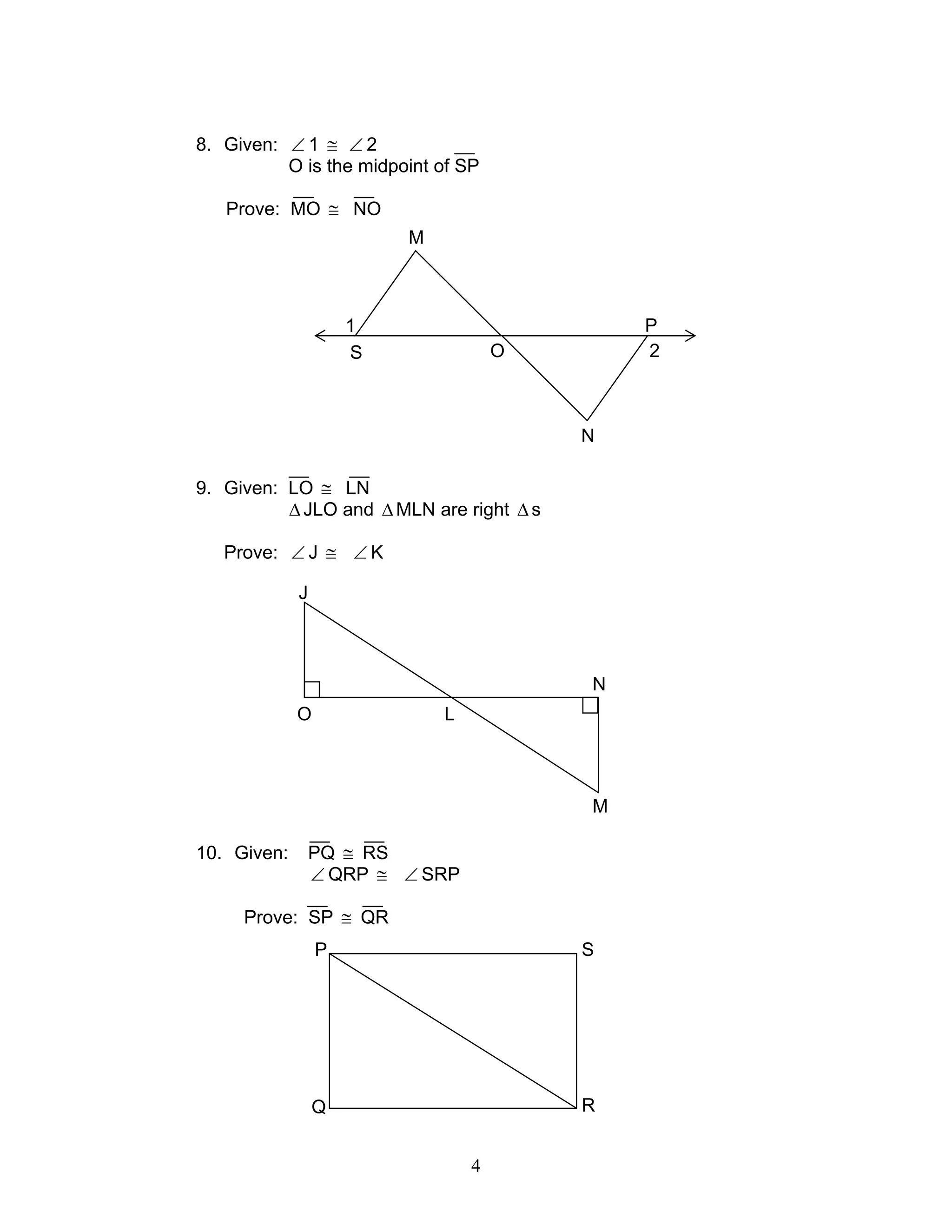 4
8. Given: ∠ 1 ≅ ∠ 2
O is the midpoint of SP
Prove: MO ≅ NO
9. Given: LO ≅ LN
∆JLO and ∆MLN are right ∆s
Prove: ∠ J ≅ ∠ K
10. Given: PQ ≅ RS
∠ QRP ≅ ∠ SRP
Prove: SP ≅ QR
O
J
L
M
N
1
2S
M
O
N
P
SP
RQ
 